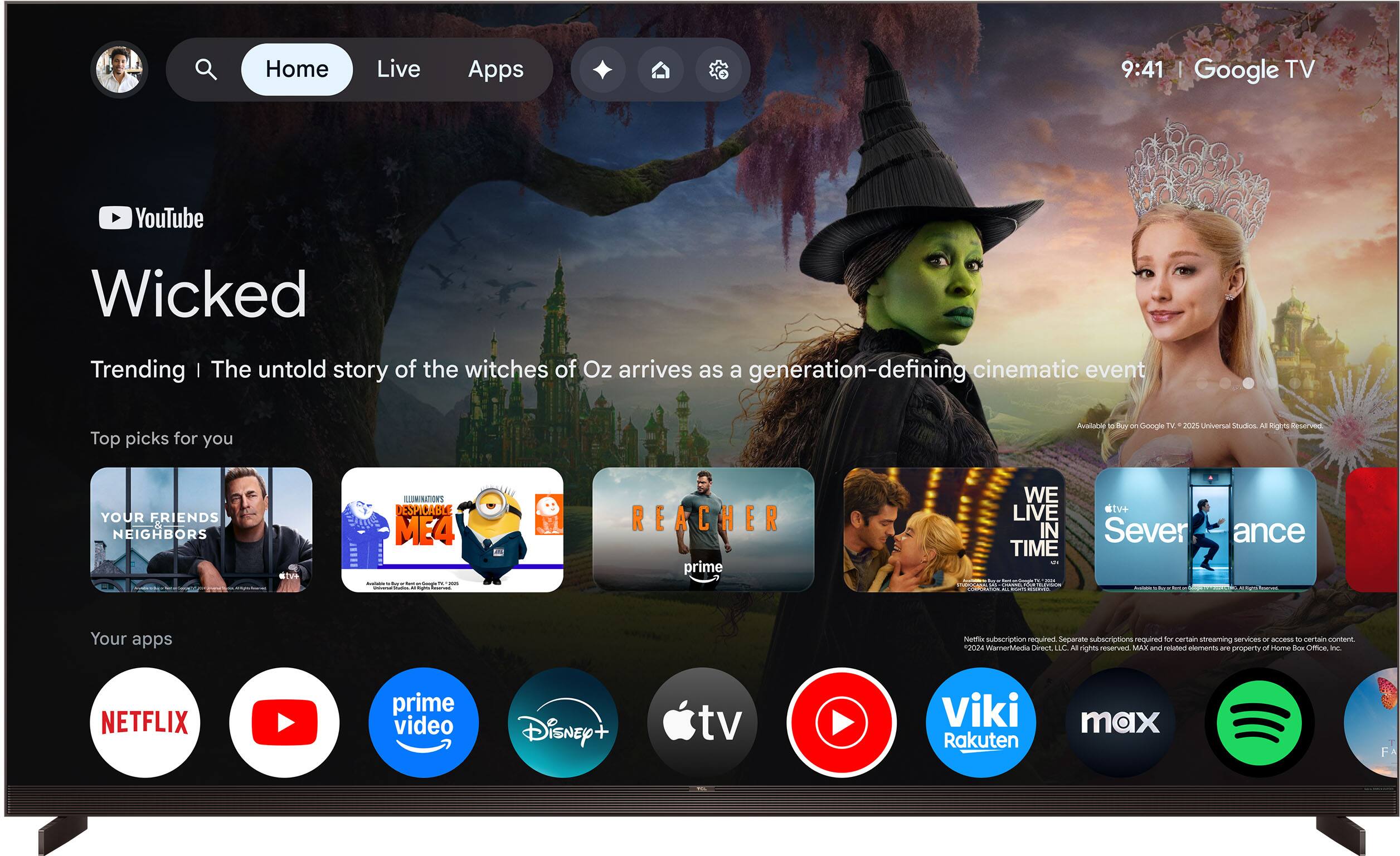 Home Live Apps 9:41 Google TV YouTube Wicked Trending | The untold story of the witches of Oz arrives as a generation-defining cinematic event Top picks for you Aualolae Buy u Google TV. 2021 Universal Shalos All Rgl de e- YOUR FRIENDS NEIGHBORS ate ILLUMINATIONS DESPICABLE ME4 - - REACHER prime WE LIVE IN TIME - - d - e - Taai C stv+ Sever  - ance L Your apps Nemr subscription required Separarte subscriptions required for certain streaming services - access to certain content 2024 WarnerMedia Direct LLC All rights reserved MAX and related elements are property of Home Box Office Inc NETFLIX prime video Disney+ tv Viki Rakuten max FA
