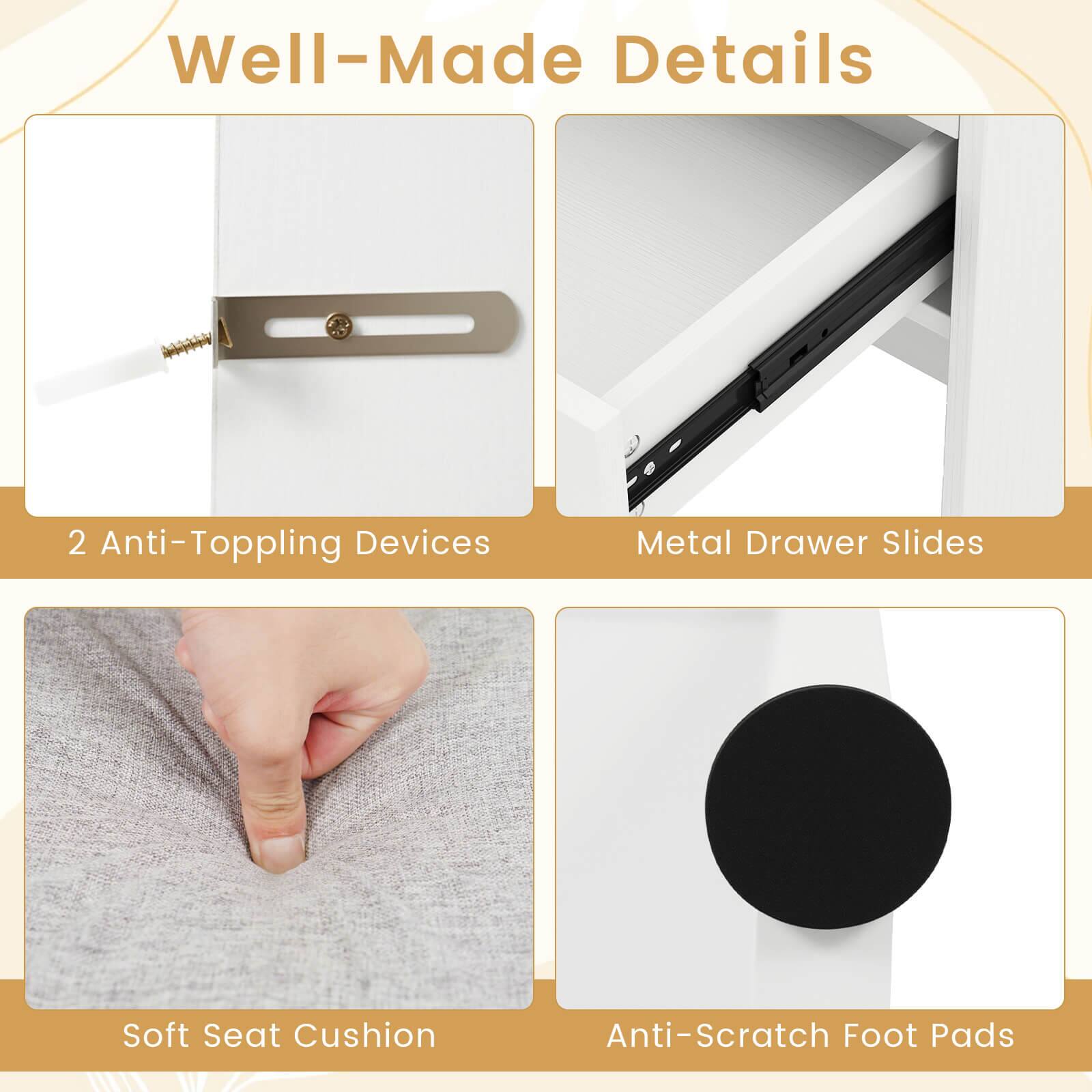 Well-Made Details

- 2 Anti-Topping Devices
- Metal Drawer Slides
- Soft Seat Cushion
- Anti-Scratch Foot Pads