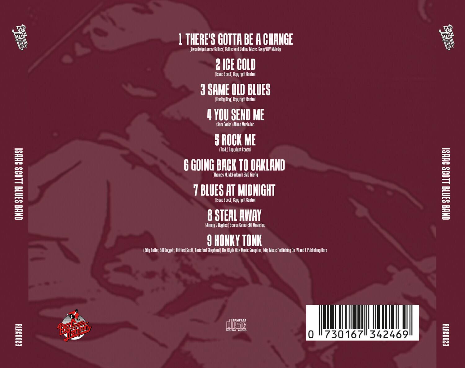 ISAAC SCOTT BLUES BAND

1. THERE'S GOTTA BE A CHANGE  
   (Gwendolyn Louise Collins, Collins and Collins Music, Son/ATV Melody)

2. ICE COLD  
   (Isaac Scott) Copyright Control

3. SAME OLD BLUES  
   (Freddie King) Copyright Control

4. YOU SEND ME  
   (Sam Doke) Abkco Music Inc

5. ROCK ME  
   (Trad.) Copyright Control

6. GOING BACK TO OAKLAND  
   (Thomas M. McFarland) BMI Freely

7. BLUES AT MIDNIGHT  
   (Isaac Scott) Copyright Control

8. STEAL AWAY  
   (Jimmy J. Hughes) Screen Gems-EMI Music Inc

9. HONKY TONK  
   (Bill Butler, Gilbert Scott, Berisford Shepherd) The Clyde Odis Music Group Inc, Isip Music Publishing Co W and K Publishing Corp

ISAAC SCOTT BLUES BAND  
RLRCD023  
0 730167 342469  
RLRCD023