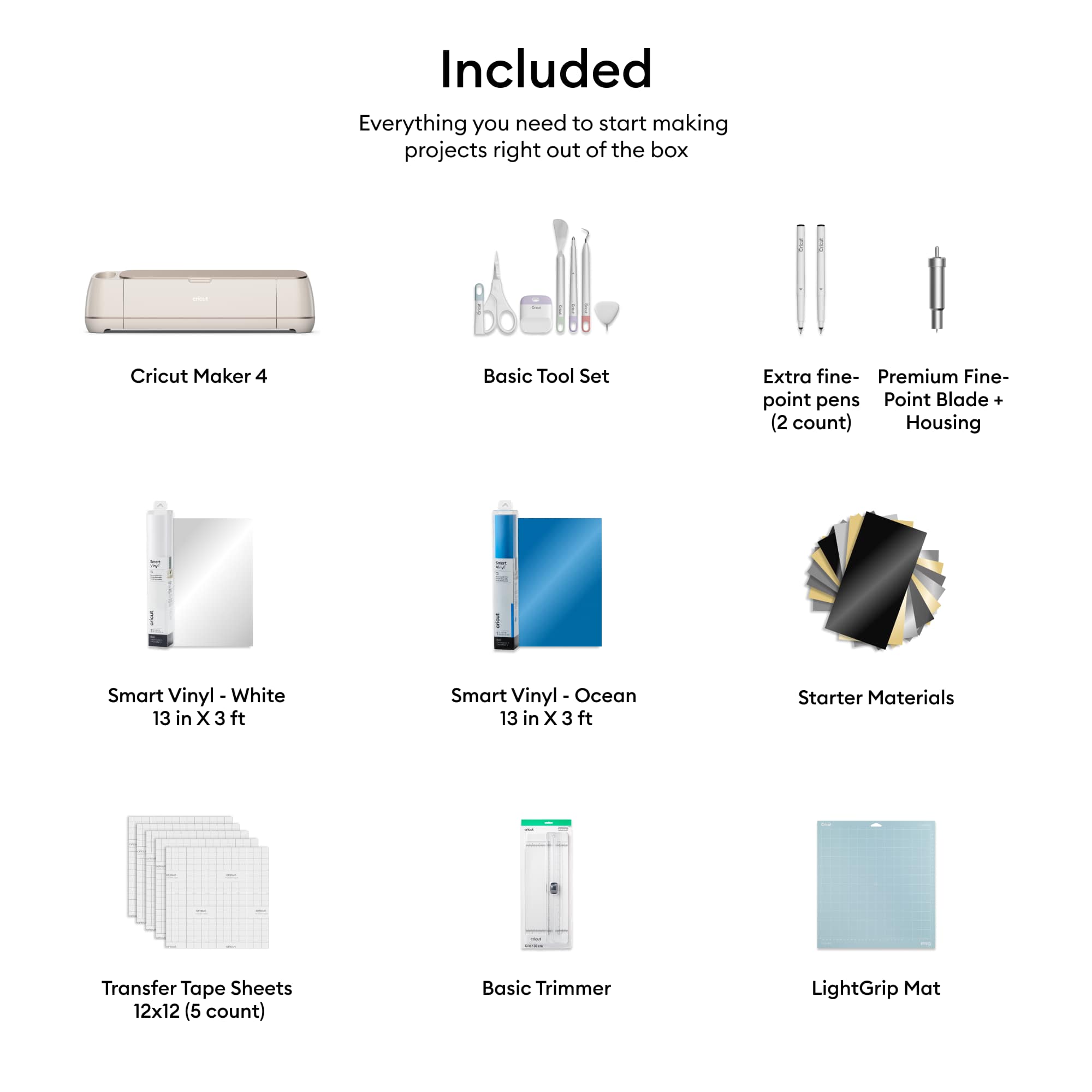 Included: Everything you need to start making projects right out of the box.
Cricut Maker
4 Basic Tool Set
Extra fine-point pens
Point Blade + (2 count)
Housing
Smart Vinyl - White 13 in X 3 ft
Smart Vinyl Ocean 13 in X 3 ft
Starter Materials
Transfer Tape Sheets 12x12 (5 count)
Basic Trimmer
LightGrip Mat