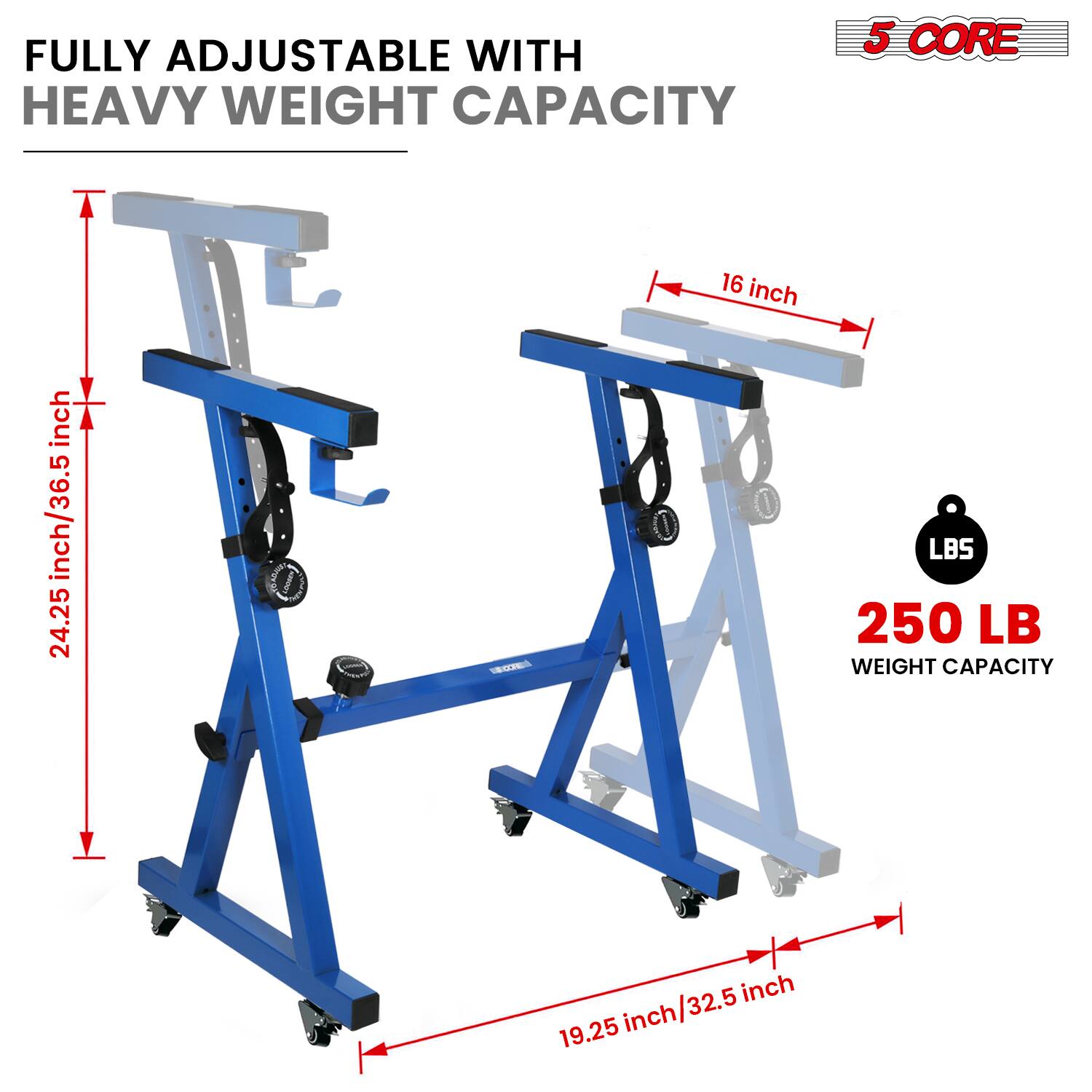 FULLY ADJUSTABLE WITH HEAVY WEIGHT CAPACITY

5 CORE

24.25 inch/36.5 inch

16 inch

19.25 inch/32.5 inch

250 LB WEIGHT CAPACITY