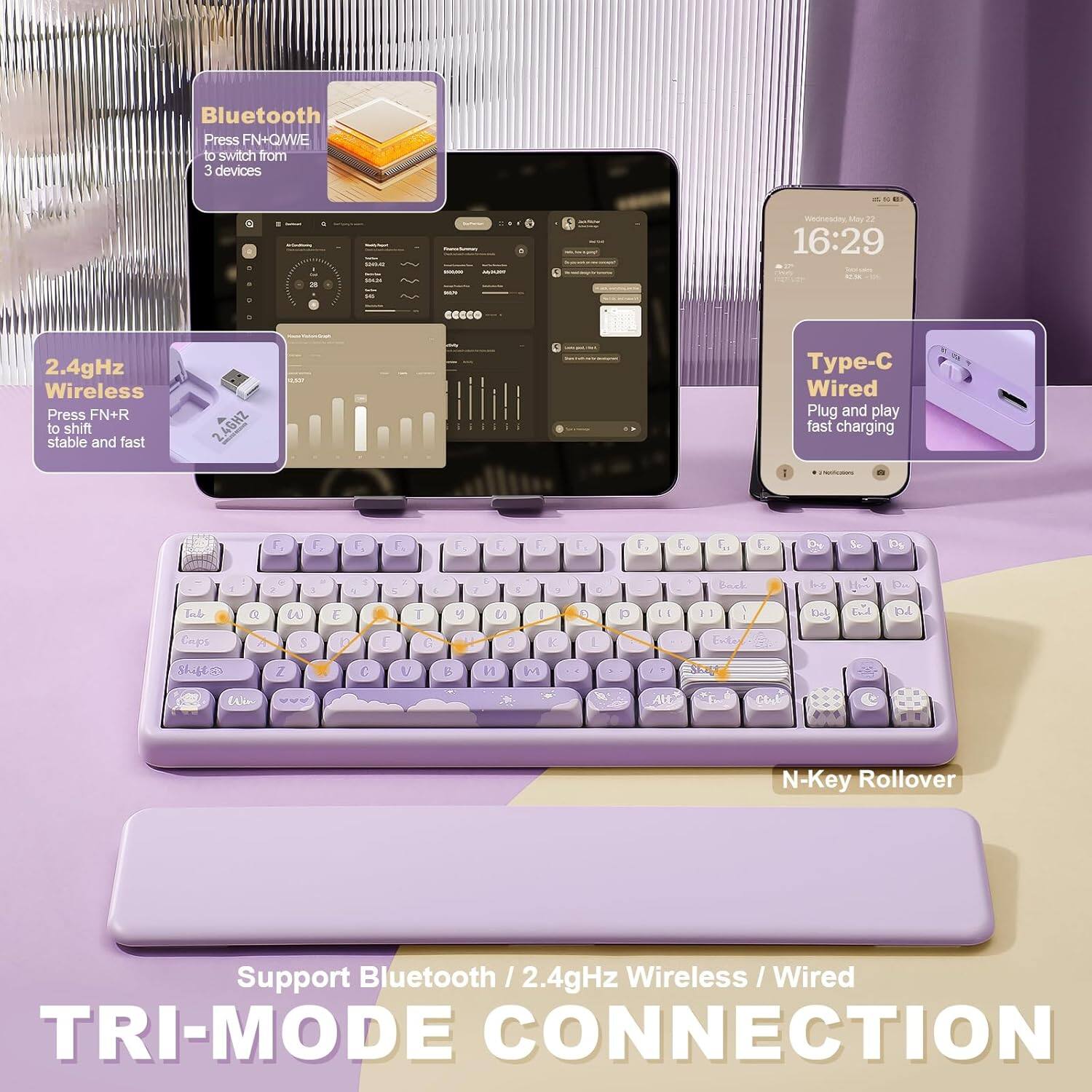 Bluetooth: Press FN+O/WE to switch from 3 devices.

2.4GHz Wireless: Press FN+R to shift stable and fast.

Type-C Wired: Plug and play fast charging.

Support Bluetooth / 2.4GHz Wireless / Wired TRI-MODE CONNECTION.

N-Key Rollover.