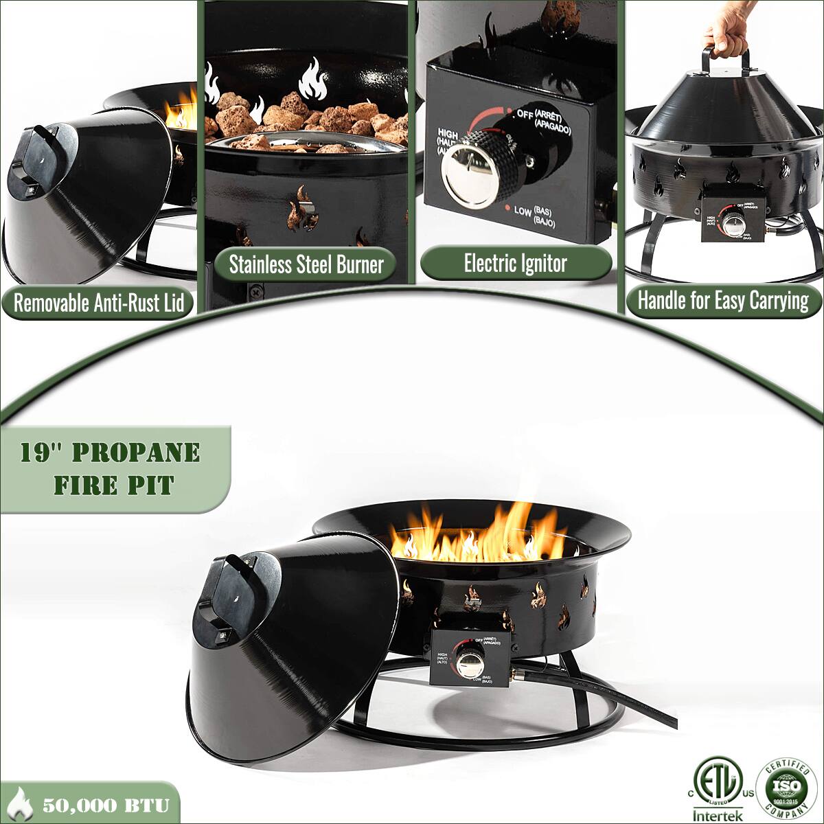 - Removable Anti-Rust Lid
- Stainless Steel Burner
- Electric Ignitor
- Handle for Easy Carrying
- 19" Propane Fire Pit
- 50,000 BTU
- High (Alto) (ARRET) (APAGADO)
- Low (Bajo) (BAJO)
- Certified ETL
- Intertek
- ISO 9001:2015