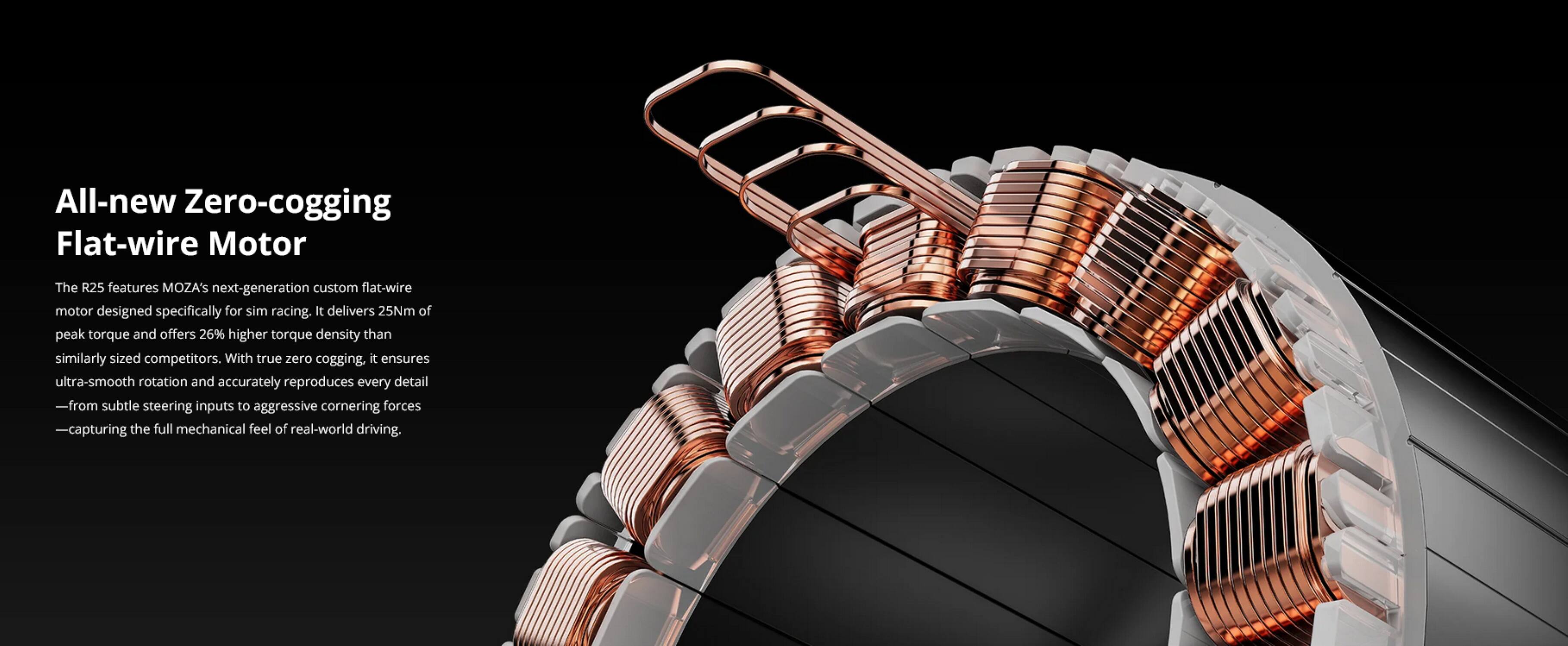 All-new Zero-cogging Flat-wire Motor

The R25 features MOZA's next-generation custom flat-wire motor designed specifically for sim racing. It delivers 25Nm of peak torque and offers 26% higher torque density than similarly sized competitors. With true zero cogging, it ensures ultra-smooth rotation and accurately reproduces every detail—from subtle steering inputs to aggressive cornering forces—capturing the full mechanical feel of real-world driving.