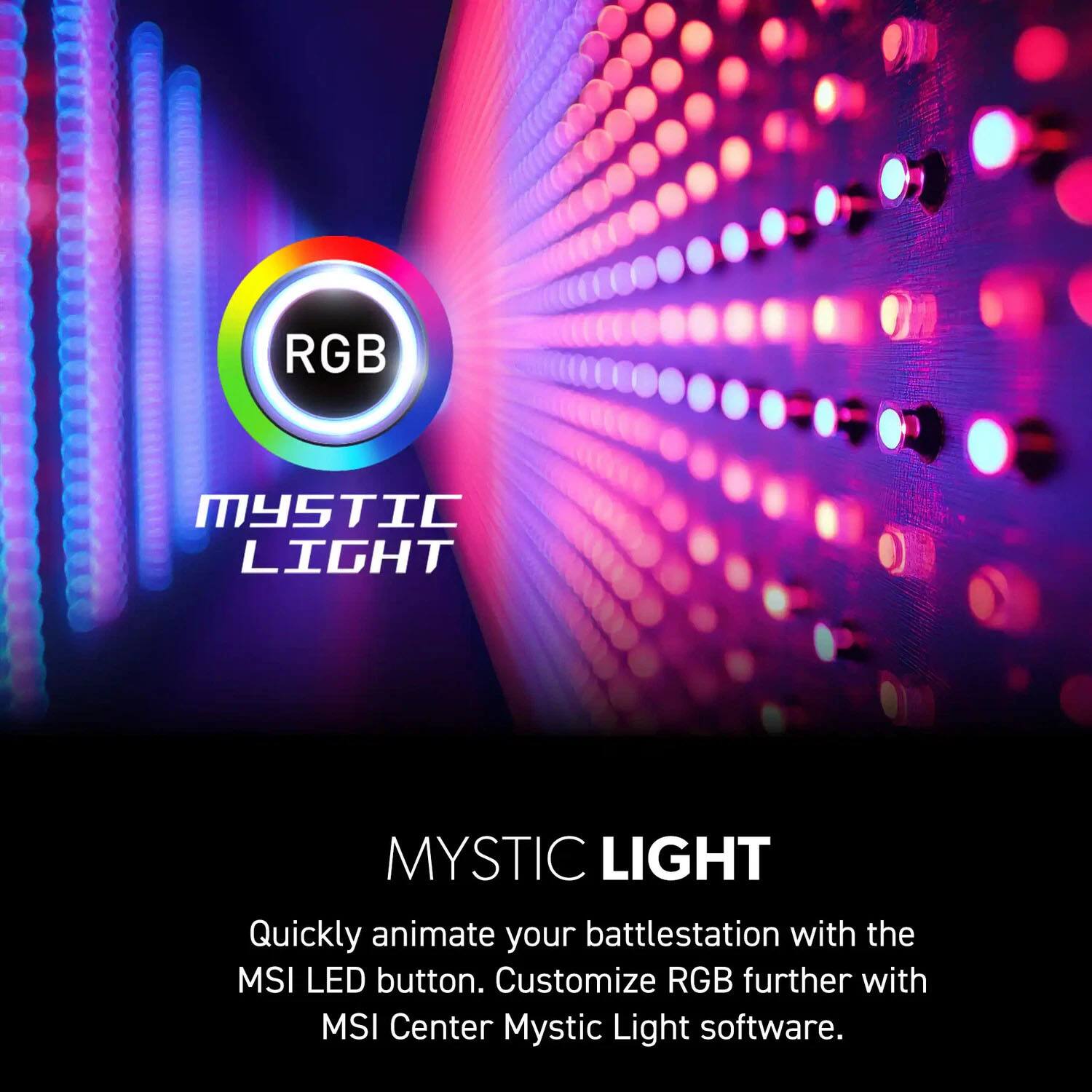 RGB Mystic Light

Mystic Light

Quickly animate your battlestation with the MSI LED button. Customize RGB further with MSI Center Mystic Light software.