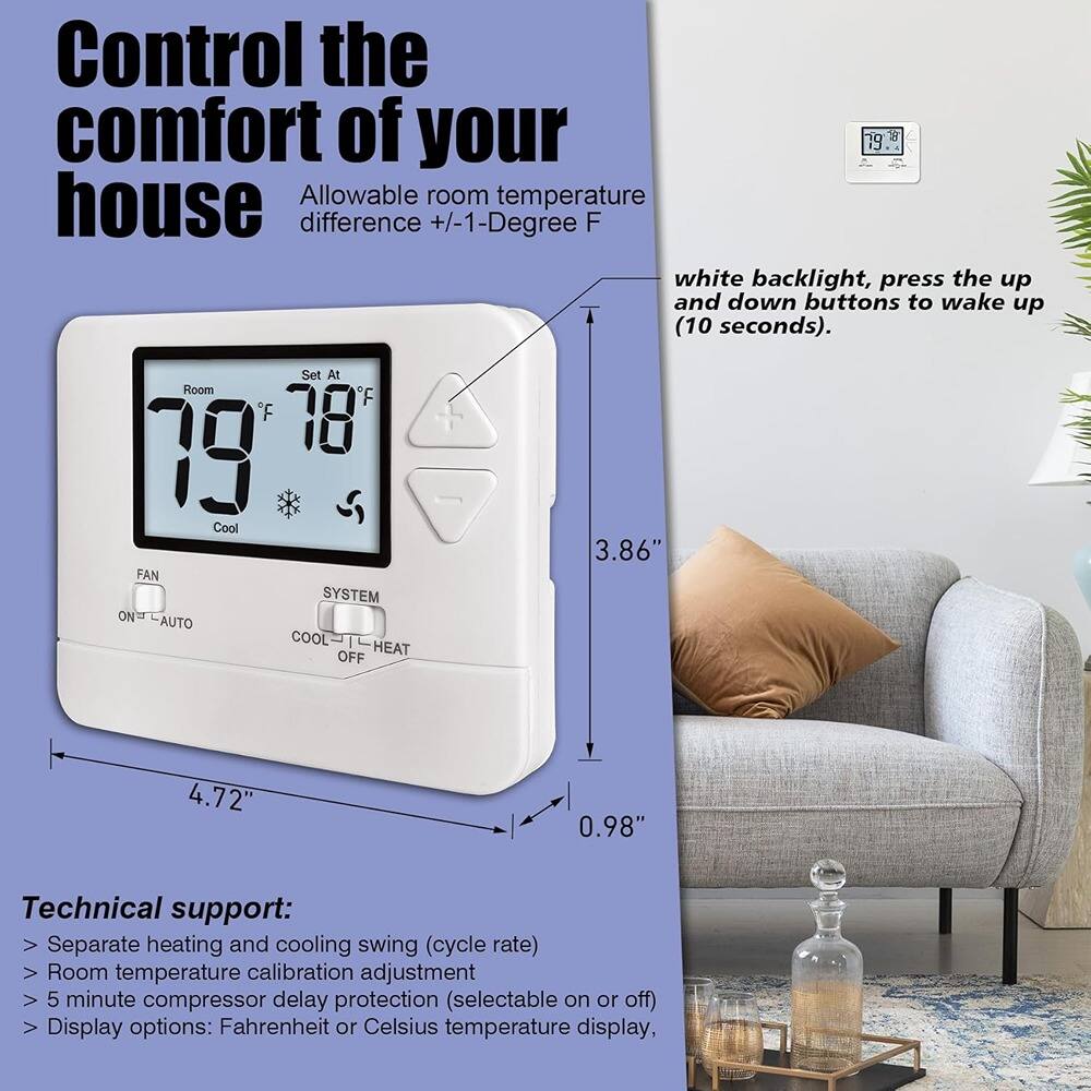 Control the comfort of your house

Allowable room temperature difference +/-1-Degree F

white backlight, press the up and down buttons to wake up (10 seconds).

Set At Room F 79 Cool

FAN SYSTEM ON AUTO COOL HEAT OFF

Technical support:
- Separate heating and cooling swing (cycle rate)
- Room temperature calibration adjustment
- 5 minute compressor delay protection (selectable on or off)
- Display options: Fahrenheit or Celsius temperature display

Dimensions:
- 3.86" (height)
- 4.72" (width)
- 0.98" (depth)
