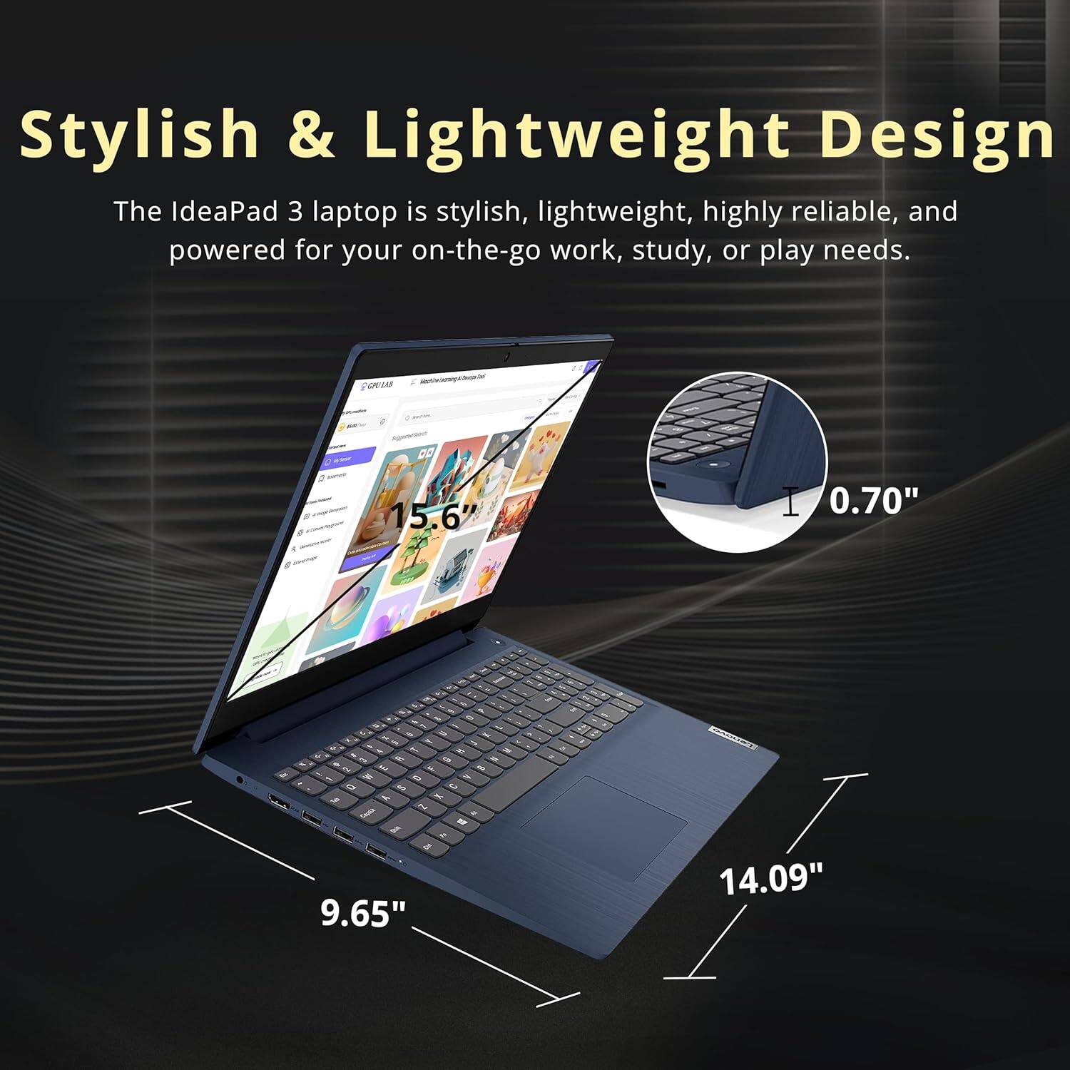 Stylish & Lightweight Design

The IdeaPad 3 laptop is stylish, lightweight, highly reliable, and powered for your on-the-go work, study, or play needs.

- 15.6" screen
- 9.65" width
- 14.09" length
- 0.70" thickness