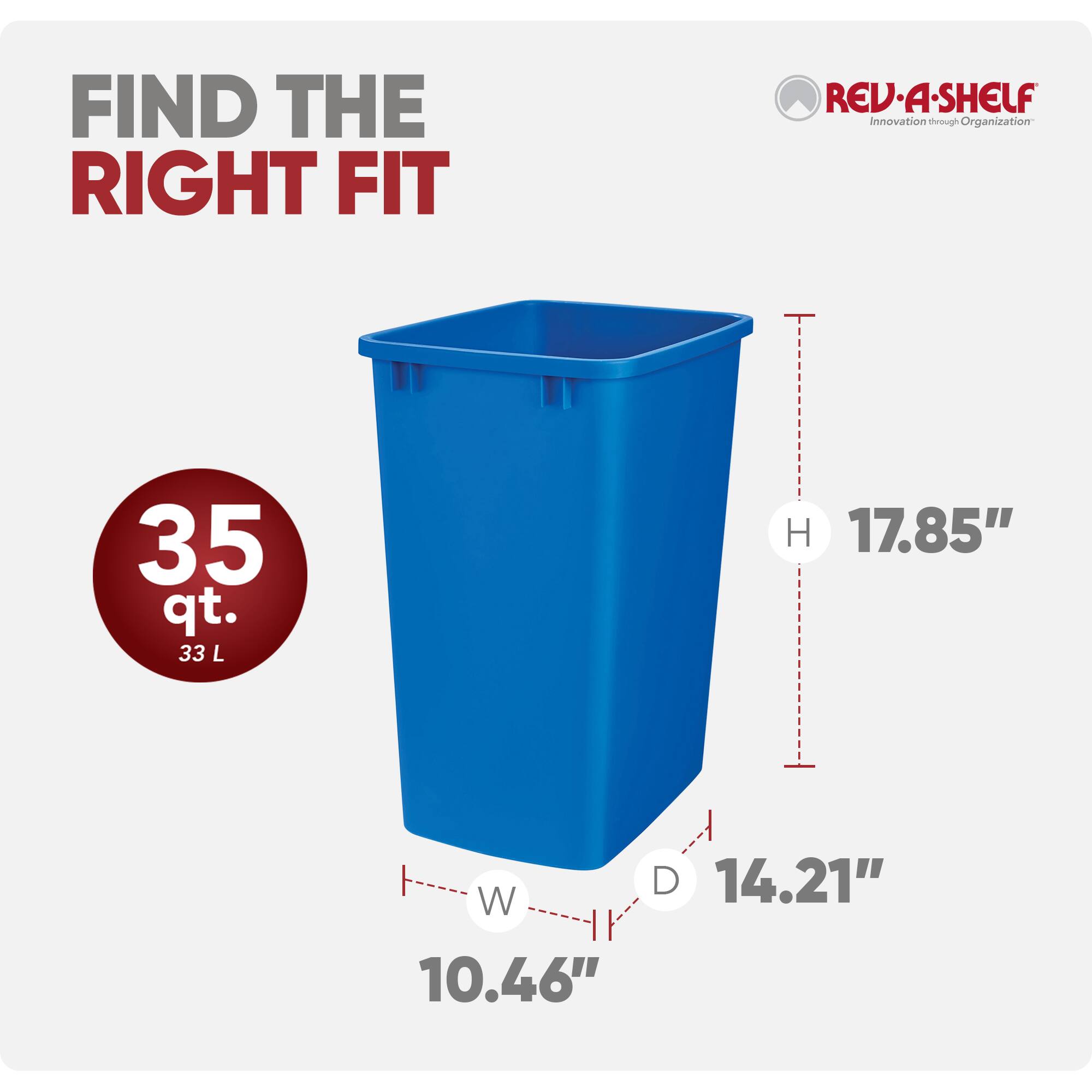 FIND THE RIGHT FIT

REV·A-SHELF  
Innovation through Organization

35 qt.  
33 L

H 17.85"  
W 10.46"  
D 14.21"