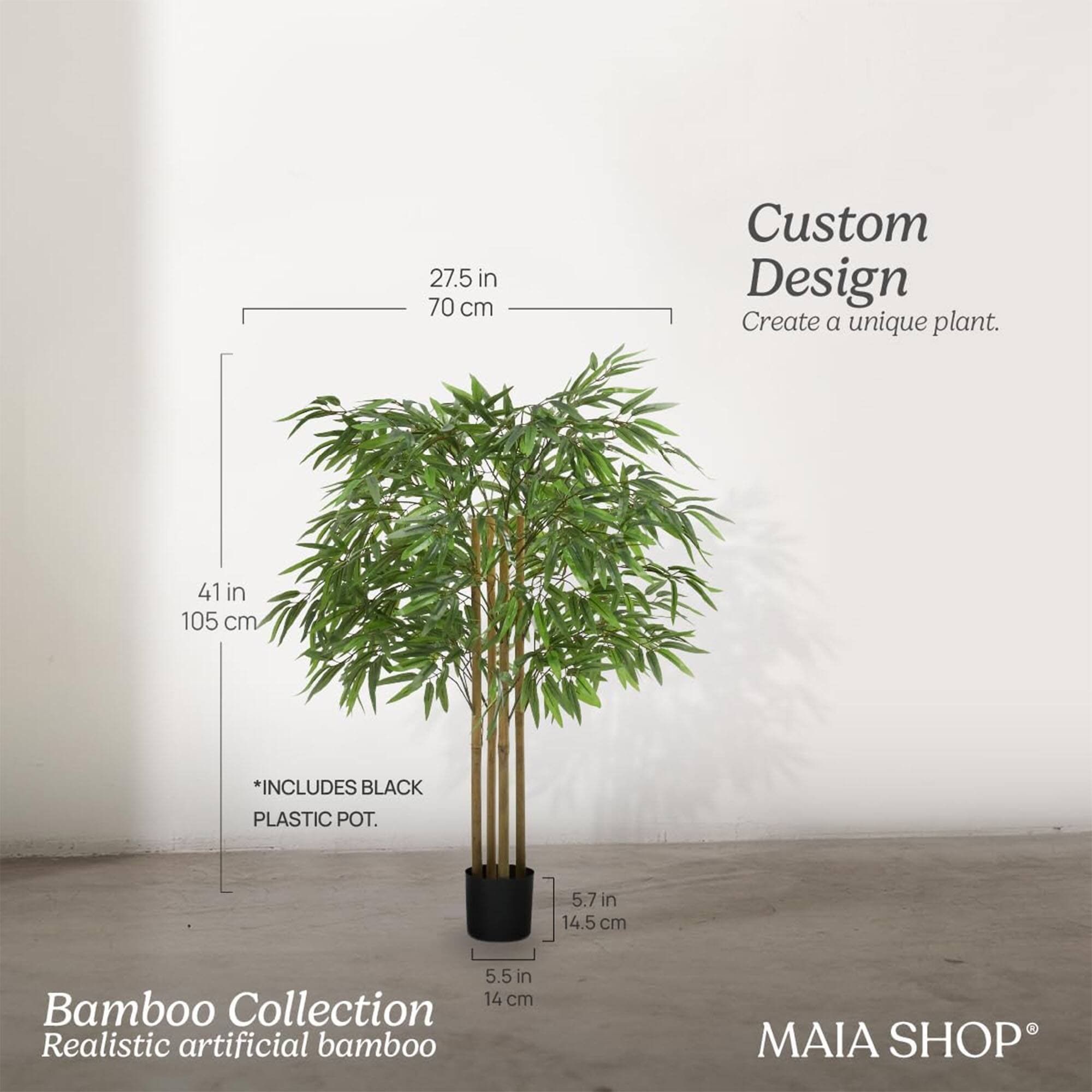 Custom Design  
Create a unique plant.

Bamboo Collection  
Realistic artificial bamboo

27.5 in  
70 cm

41 in  
105 cm

*INCLUDES BLACK PLASTIC POT.

5.7 in  
14.5 cm

5.5 in  
14 cm

MAIA SHOP®