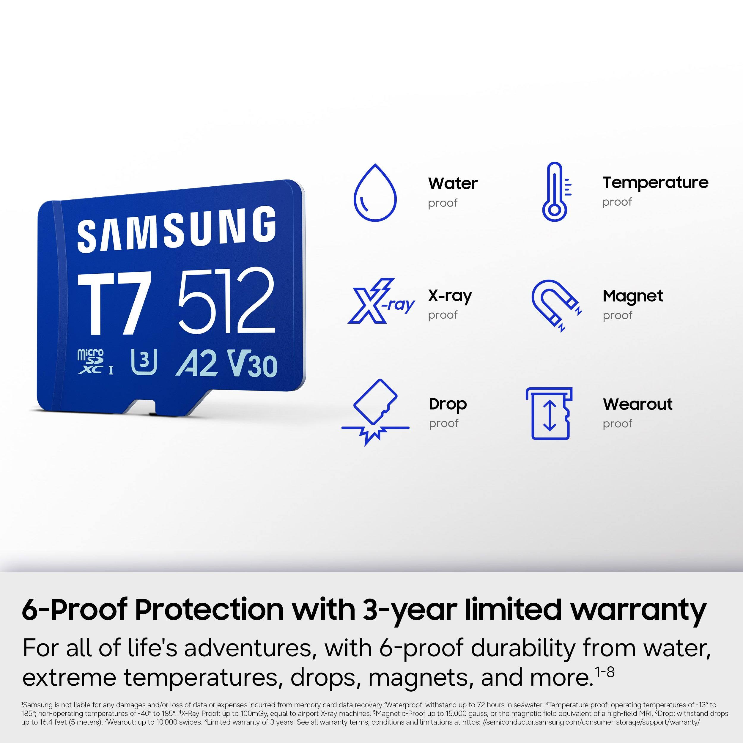 SAMSUNG T7 512 Micro SDXC I A2 V30  
Water proof  
X-ray proof  
Drop proof  
Temperature proof  
Magnet proof  
Wearout proof  

6-Proof Protection with 3-year limited warranty  
For all of life's adventures, with 6-proof durability from water, extreme temperatures, drops, magnets, and more.1-8  

Samsung is not liable for any damages and/or loss of data or expenses incurred from memory card data recovery.  
Waterproof withstand up to 72 hours in seawater.  
Temperature proof operating temperatures of -13 to 185°F (non-operating temperatures of -40 to 185°F).  
X-Ray Proof up to 100mGy equal to airport X-ray machines.  
Magnetic-Proof up to 15,000 gauss or the magnetic field equivalent of a high-field MRI.  
Drop withstand drops up to 16.4 feet (5 meters).  
Wearout up to 10,000 swipes.  
Limited warranty of 3 years.  
See all warranty terms, conditions and limitations at https://semiconductor.samsung.com/consumer-storage/support/warranty