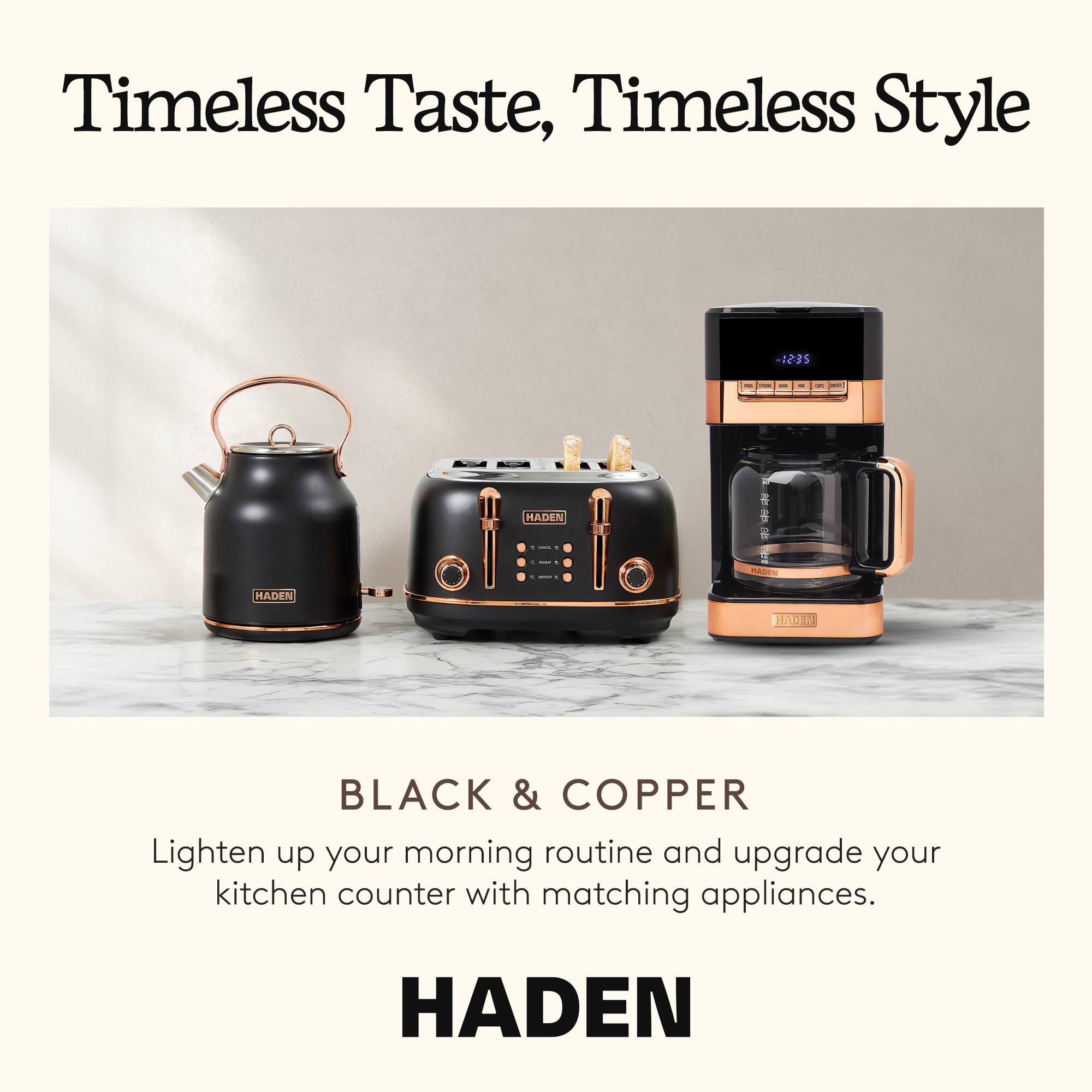 Timeless Taste, Timeless Style

BLACK & COPPER

Lighten up your morning routine and upgrade your kitchen counter with matching appliances.

HADEN