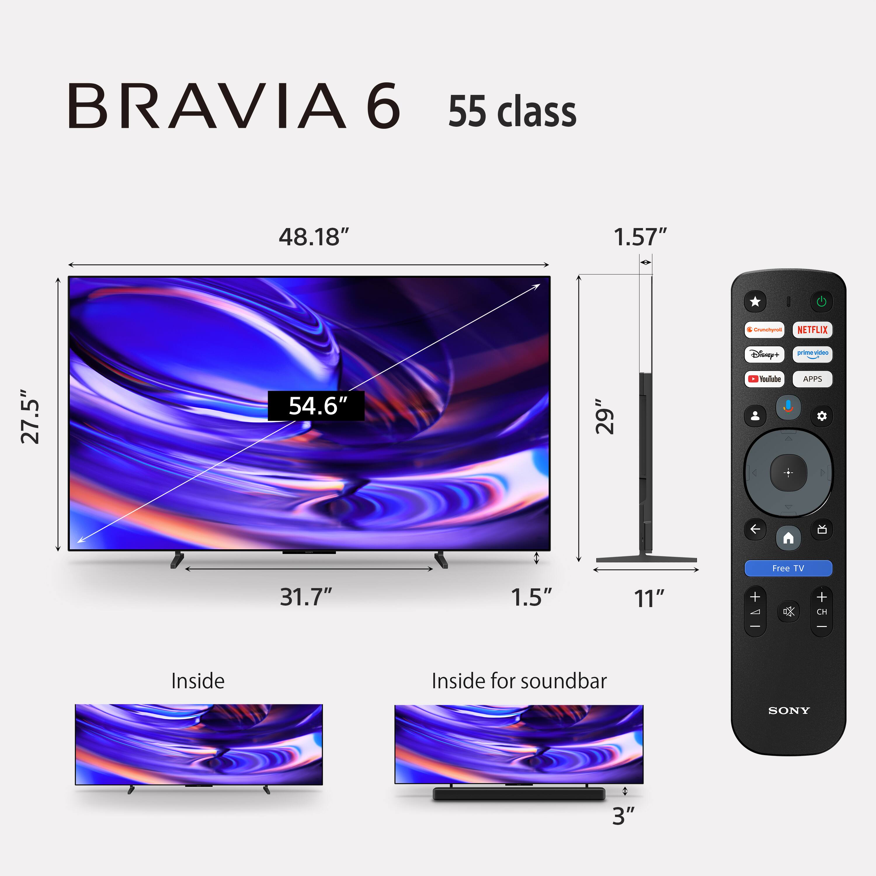 BRAVIA 6  
55 class  
48.18"  
1.57"  
27.5"  
54.6"  
29"  
31.7"  
1.5"  
11"  
Inside  
Inside for soundbar  
3"  

Crunchyroll  
NETFLIX  
Disney+  
prime video  
YouTube  
APPS  
Free TV  
+  
-  
CH  
SONY