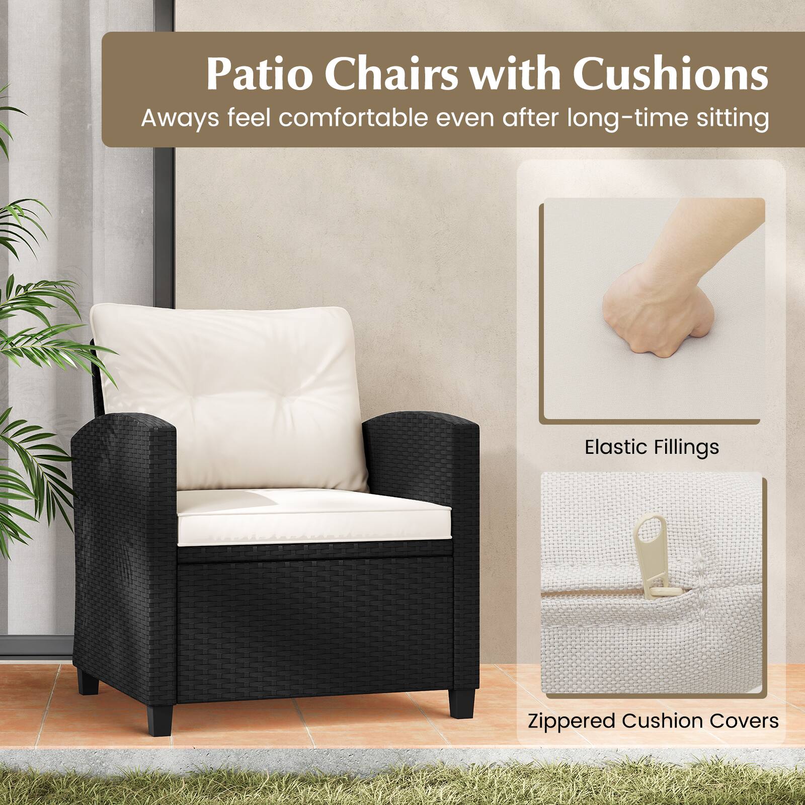 Patio Chairs with Cushions  
Always feel comfortable even after long-time sitting  
Elastic Fillings  
Zippered Cushion Covers