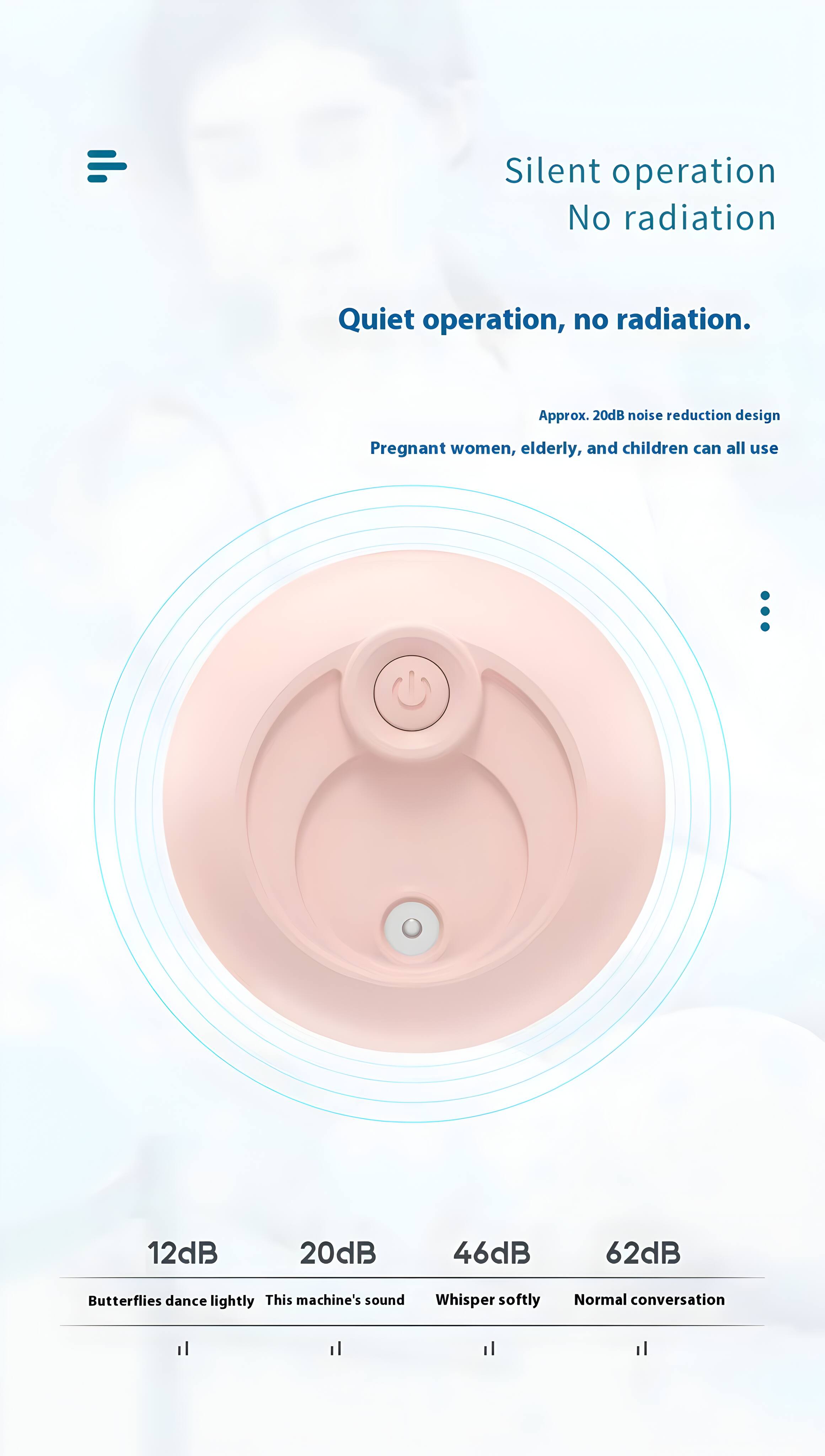 Silent operation  
No radiation  

Quiet operation, no radiation.  

Approx. 20dB noise reduction design  
Pregnant women, elderly, and children can all use  

12dB  
20dB  
46dB  
62dB  

Butterflies dance lightly  
This machine's sound  
Whisper softly  
Normal conversation