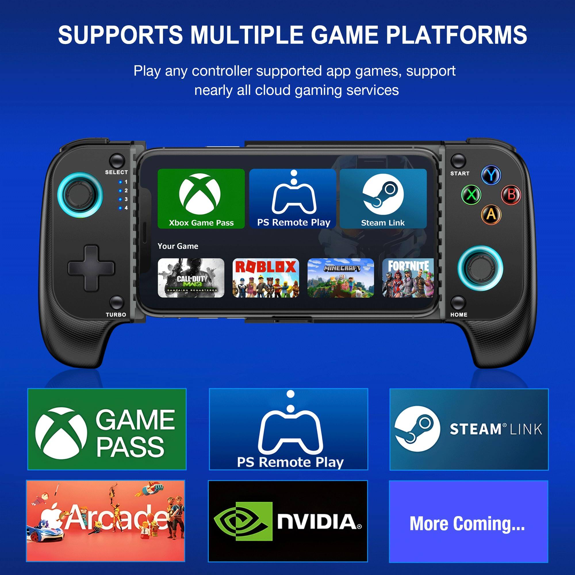 SUPPORTS MULTIPLE GAME PLATFORMS

Play any controller supported app games, support nearly all cloud gaming services

- Xbox Game Pass
- PS Remote Play
- Steam Link
- Your Game
- ROBLOX
- CALL-DUTY
- MINECRAFT
- FORTNITE

GAME PASS
PS Remote Play
STEAM LINK
Arcade
NVIDIA
More Coming...