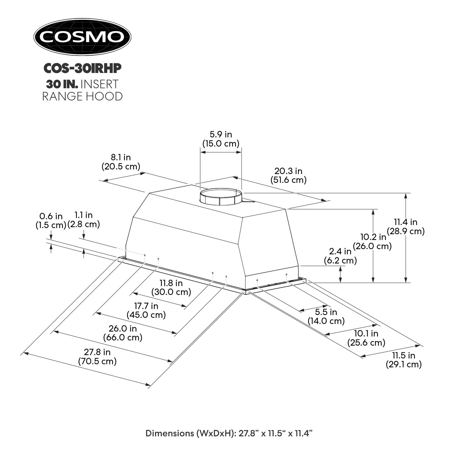 COSMO COS-30IRHP 30 IN. INSERT RANGE HOOD

Dimensions (WxDxH): 27.8" x 11.5" x 11.4"

- 8.1 in (20.5 cm)
- 5.9 in (15.0 cm)
- 20.3 in (51.6 cm)
- 0.6 in (1.5 cm)
- 1.1 in (2.8 cm)
- 11.4 in (28.9 cm)
- 10.2 in (26.0 cm)
- 2.4 in (6.2 cm)
- 11.8 in (30.0 cm)
- 17.7 in (45.0 cm)
- 26.0 in (66.0 cm)
- 27.8 in (70.5 cm)
- 5.5 in (14.0 cm)
- 10.1 in (25.6 cm)
- 11.5 in (29.1 cm)