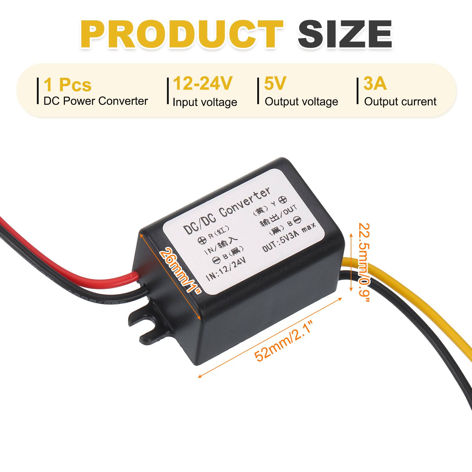 PRODUCT SIZE  
1 Pcs  
12-24V DC Power Converter  
Input voltage: 12-24V  
Output voltage: 5V  
Output current: 3A  

DC/DC Converter  
IN: 12/24V  
OUT: 5V3A max  
26mm/1"  
52mm/2.1"  
22.5mm/0.9"  
1.5mm/0.9"