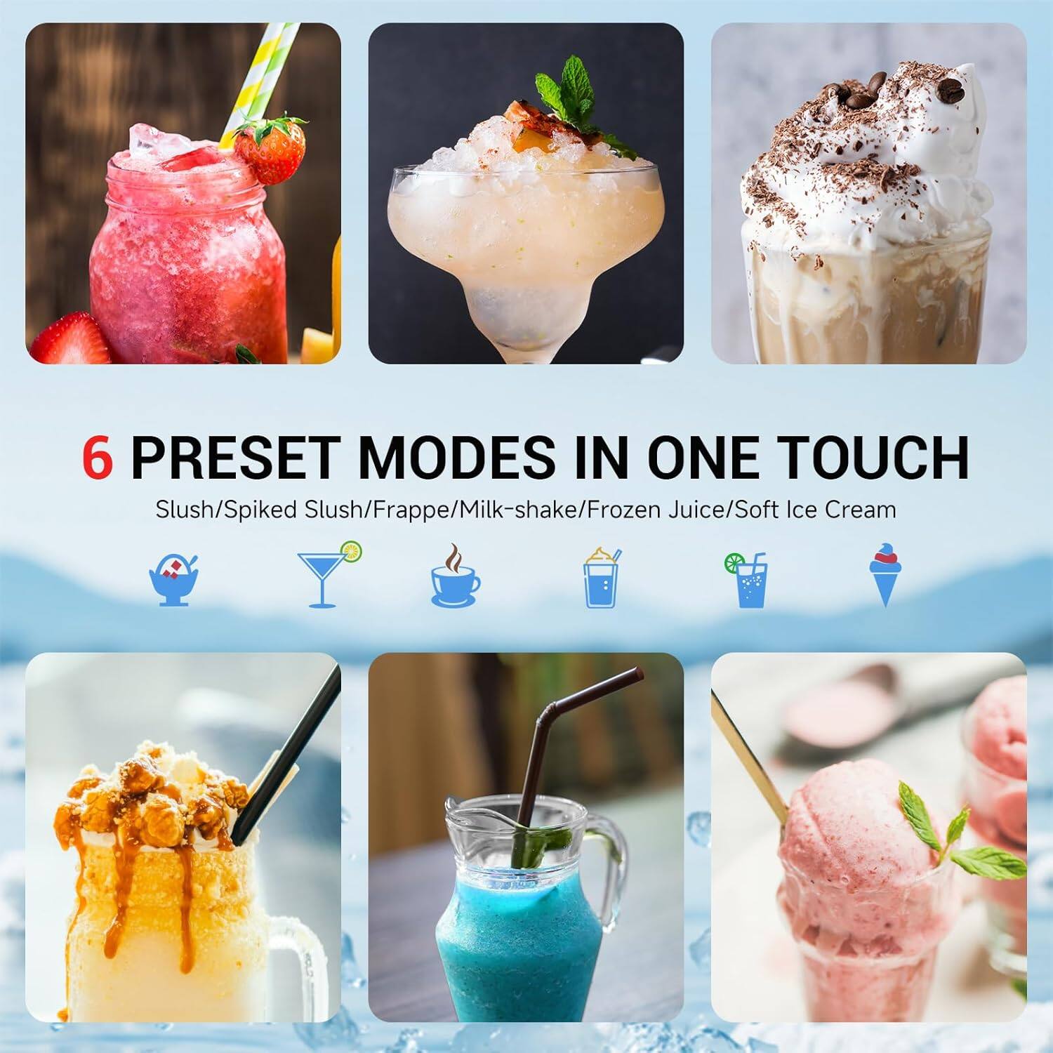 6 PRESET MODES IN ONE TOUCH

Slush/Spiked Slush/Frappe/Milk-shake/Frozen Juice/Soft Ice Cream