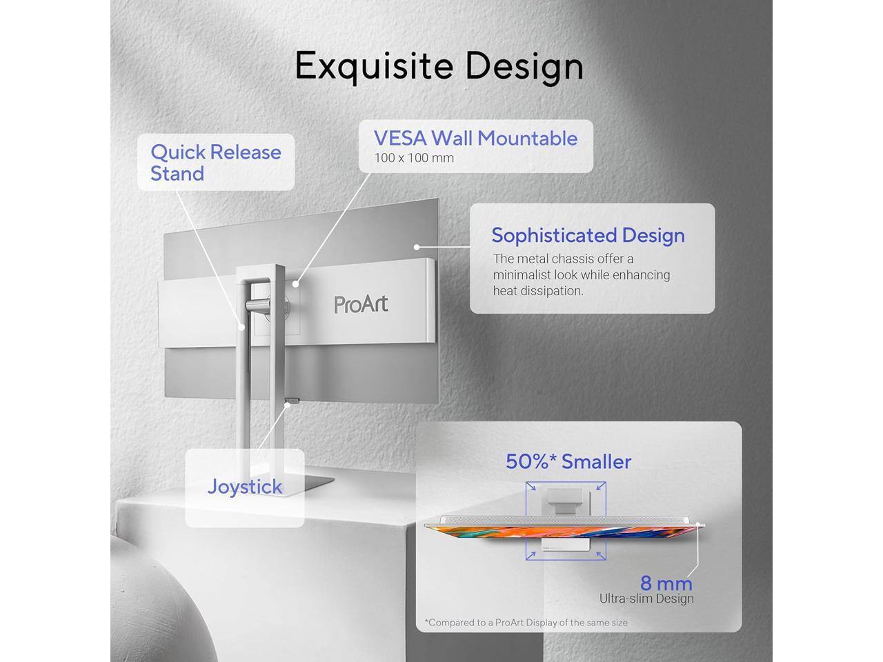 Exquisite Design

Quick Release Stand

VESA Wall Mountable 100 x 100 mm

Sophisticated Design
The metal chassis offer a minimalist look while enhancing heat dissipation.

Joystick

50%* Smaller

8 mm Ultra-slim Design

*Compared to a ProArt Display of the same size