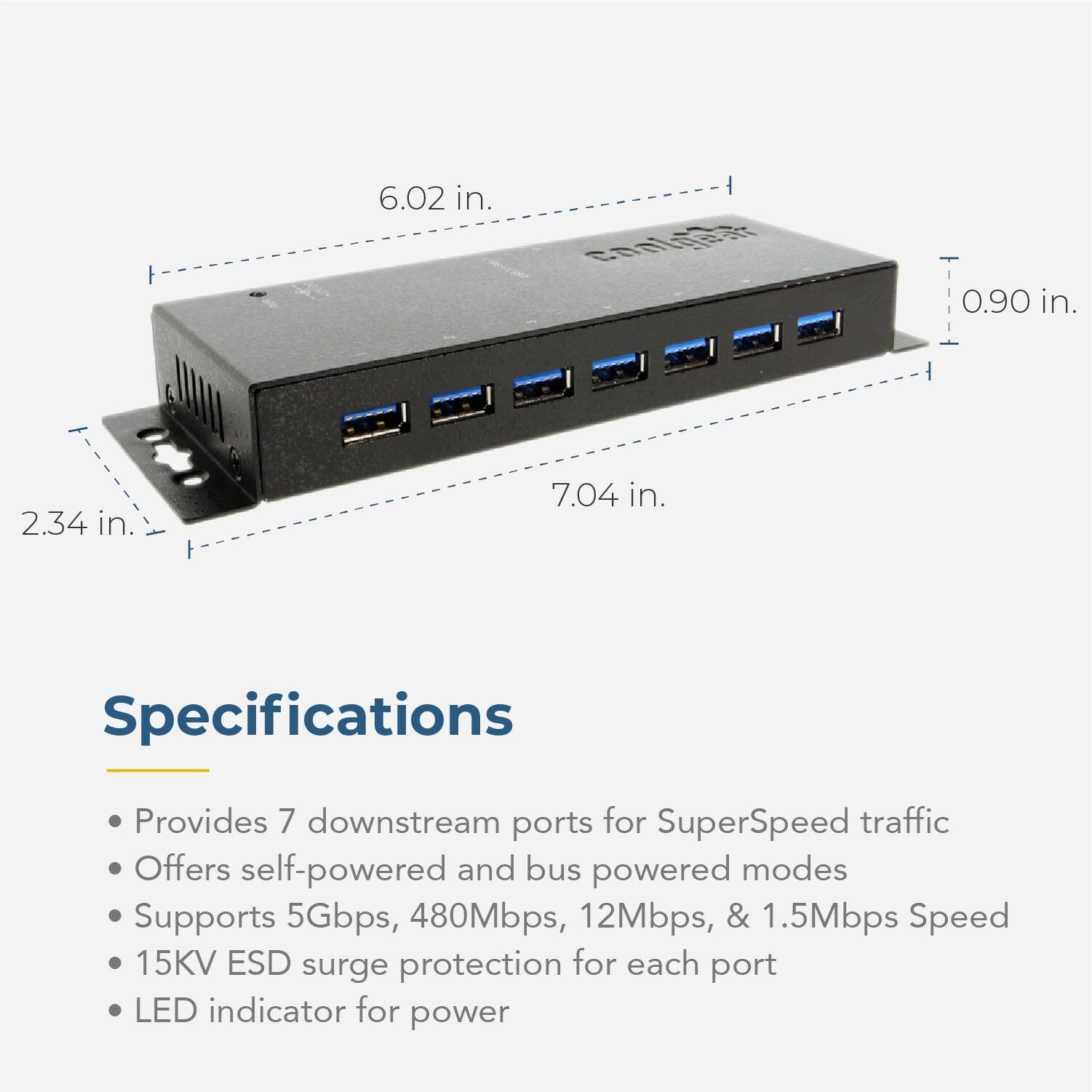 6.02 in.  
0.90 in.  
2.34 in.  
7.04 in.  

Specifications  
- Provides 7 downstream ports for SuperSpeed traffic  
- Offers self-powered and bus powered modes  
- Supports 5Gbps, 480Mbps, 12Mbps, & 1.5Mbps Speed  
- 15KV ESD surge protection for each port  
- LED indicator for power