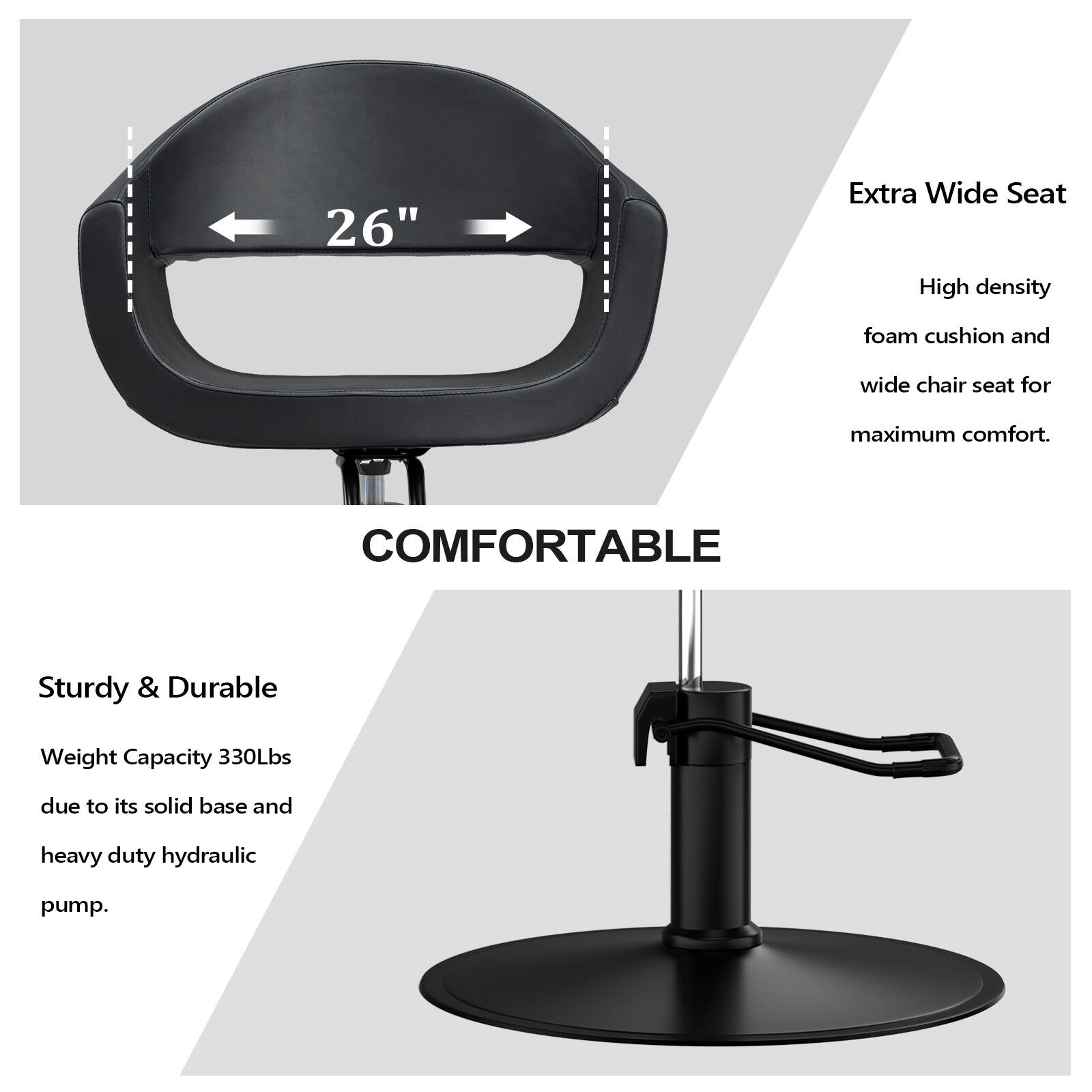 26" Extra Wide Seat  
High density foam cushion and wide chair seat for maximum comfort.  
COMFORTABLE  

Sturdy & Durable  
Weight Capacity 330Lbs due to its solid base and heavy duty hydraulic pump.