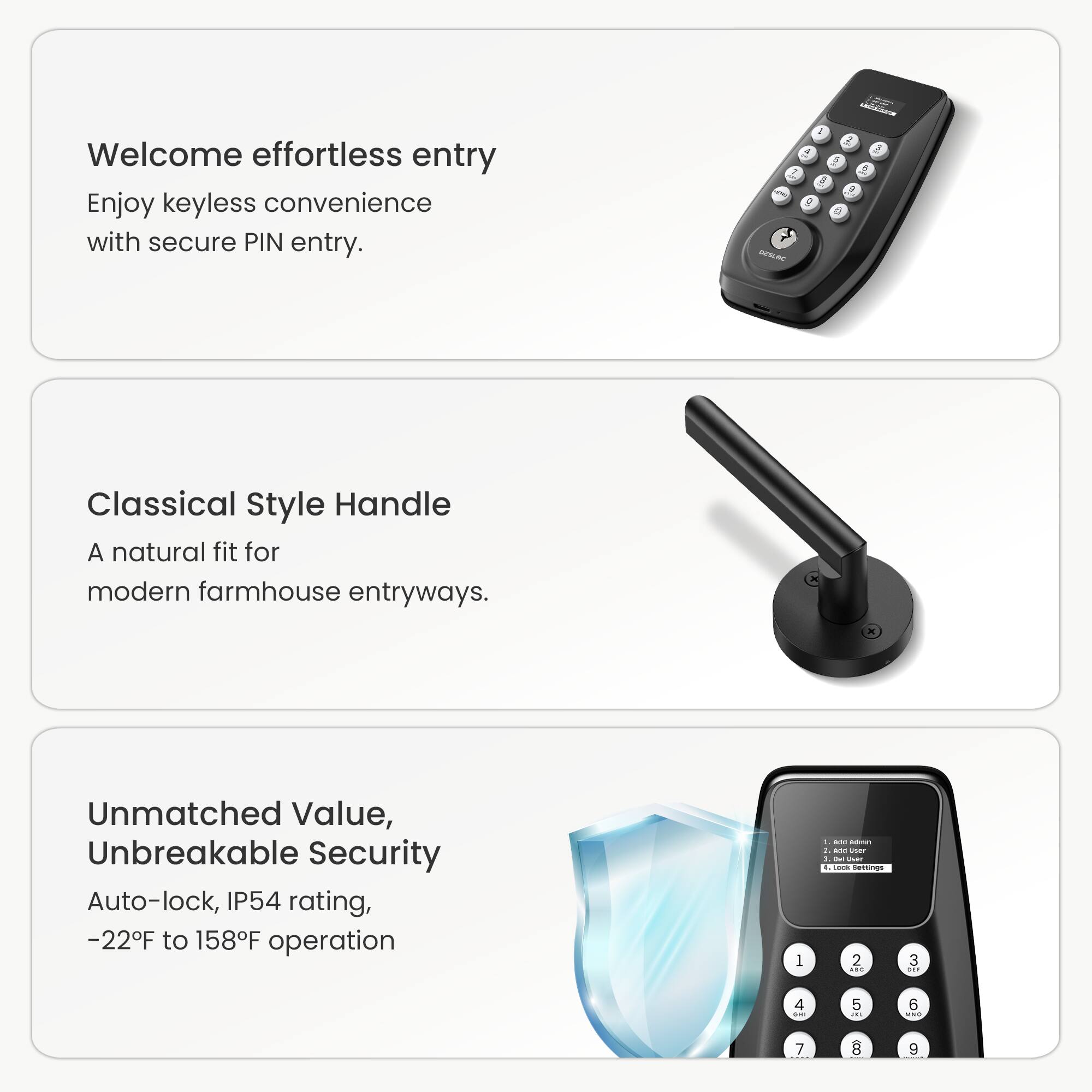 Welcome effortless entry. Enjoy keyless convenience with secure PIN entry.

Classical Style Handle
A natural fit for modern farmhouse entryways.

Unmatched Value, Unbreakable Security
Auto-lock, IP54 rating, -22F to 158F operation.