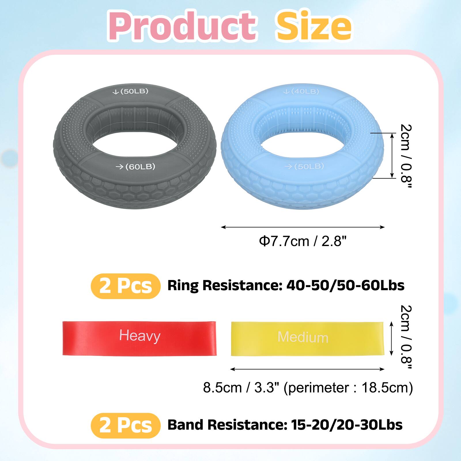 Product Size

(50LB) (40LB) (60LB) (50LB)

2cm / 0.8"  
7.7cm / 2.8"  
2 Pcs

Ring Resistance: 40-50/50-60Lbs

Heavy Medium

8.5cm / 3.3" (perimeter: 18.5cm)

2 Pcs

Band Resistance: 15-20/20-30Lbs