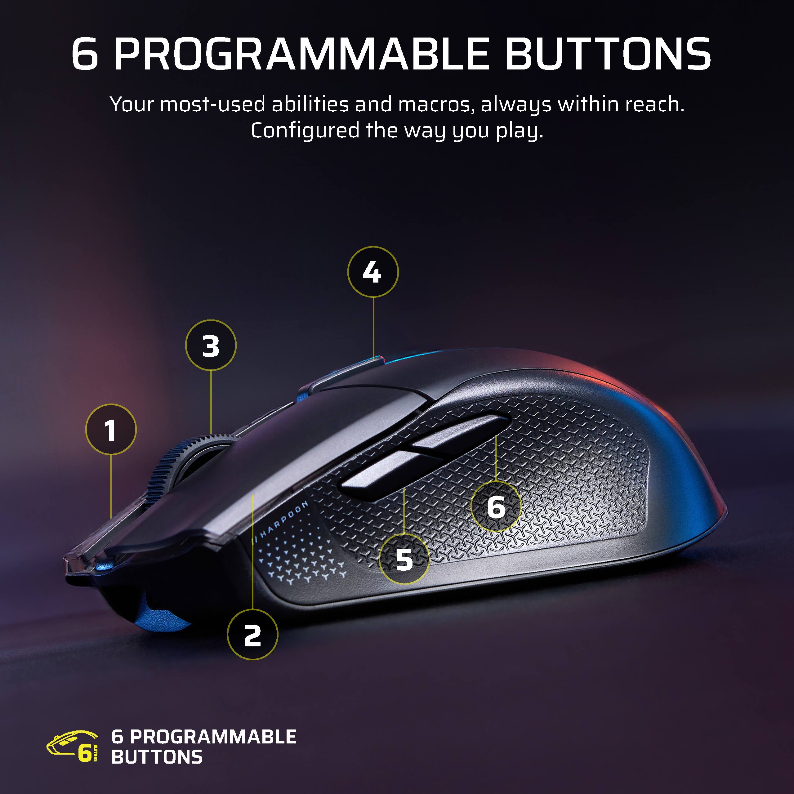 6 PROGRAMMABLE BUTTONS  
Your most-used abilities and macros, always within reach.  
Configured the way you play.  

4 3 1 HARPOON 5 6 2  

6 PROGRAMMABLE BUTTONS