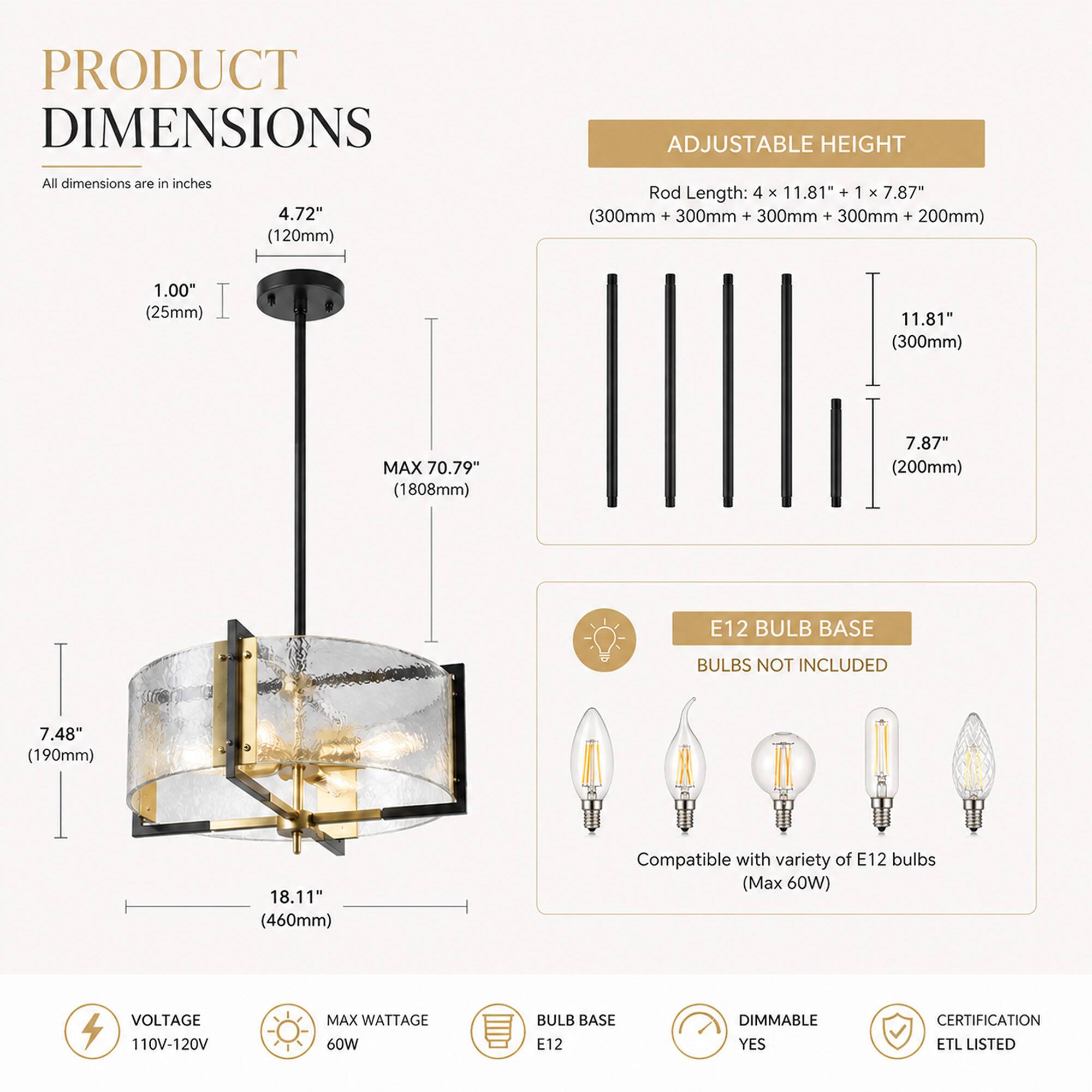 PRODUCT DIMENSIONS  
All dimensions are in inches  
4.72" (120mm)  
Rod Length: 4 X 11.81" + 1 X 7.87" (300mm + 300mm + 300mm + 300mm + 200mm)  
1.00" (25mm)  
11.81" (300mm)  
MAX 70.79" (1808mm)  
7.87" (200mm)  
7.48" (190mm)  
18.11" (460mm)  

E12 BULB BASE  
BULBS NOT INCLUDED  
Compatible with variety of E12 bulbs (Max 60W)  

VOLTAGE 110V-120V  
MAX WATTAGE 60W  
BULB BASE E12  
DIMMABLE YES  
CERTIFICATION ETL LISTED