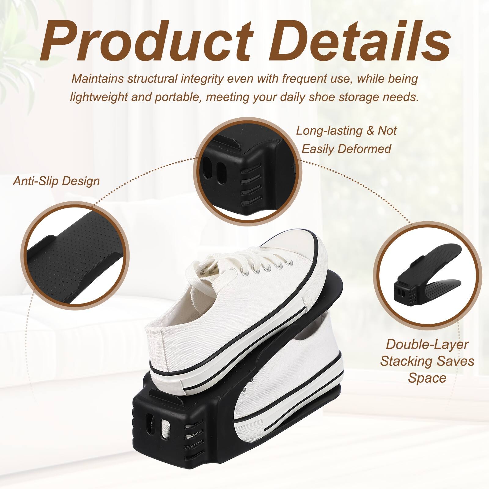 Product Details

Maintains structural integrity even with frequent use, while being lightweight and portable, meeting your daily shoe storage needs.

- Long-lasting & Not Easily Deformed
- Anti-Slip Design
- Double-Layer Stacking Saves Space