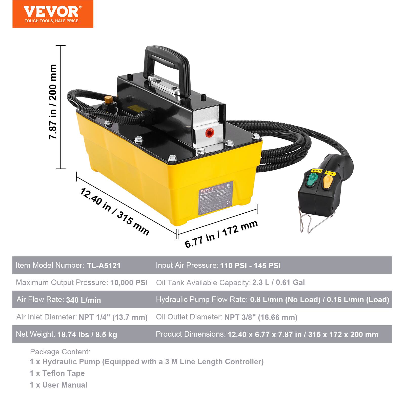 VEVOR TOUGH TOOLS HALF PRICE

Item Model Number: TL-A5121

Input Air Pressure: 110 PSI - 145 PSI

Maximum Output Pressure: 10,000 PSI

Oil Tank Available Capacity: 2.3 L / 0.61 Gal

Air Flow Rate: 340 L/min

Hydraulic Pump Flow Rate: 0.8 L/min (No Load) / 0.16 L/min (Load)

Air Inlet Diameter: NPT 1/4" (13.7 mm)

Oil Outlet Diameter: NPT 3/8" (16.66 mm)

Net Weight: 18.74 lbs / 8.5 kg

Product Dimensions: 12.40 x 6.77 x 7.87 in / 315 x 172 x 200 mm

Package Content:
1 x Hydraulic Pump (Equipped with a 3 M Line Length Controller)
1 x Teflon Tape
1 x User Manual
