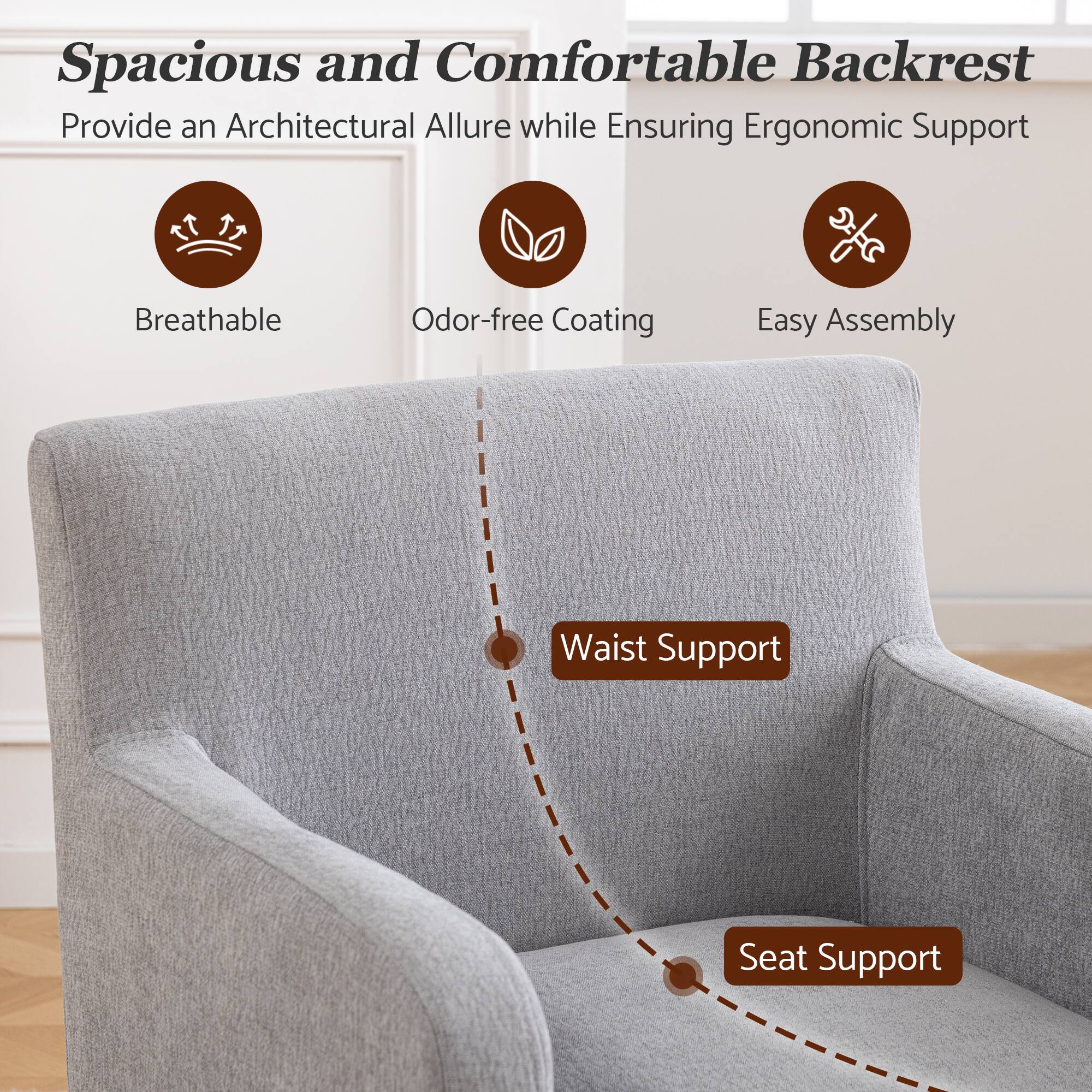 Spacious and Comfortable Backrest  
Provide an Architectural Allure while Ensuring Ergonomic Support  
Breathable  
Odor-free Coating  
Easy Assembly  
Waist Support  
Seat Support