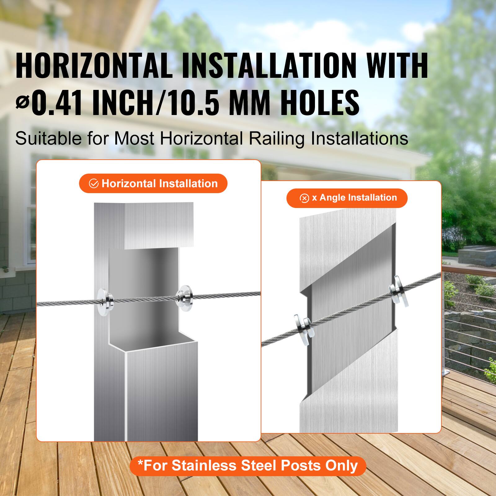 HORIZONTAL INSTALLATION WITH 0.41 INCH/10.5 MM HOLES  
Suitable for Most Horizontal Railing Installations  

Horizontal Installation  
x Angle Installation *For Stainless Steel Posts Only