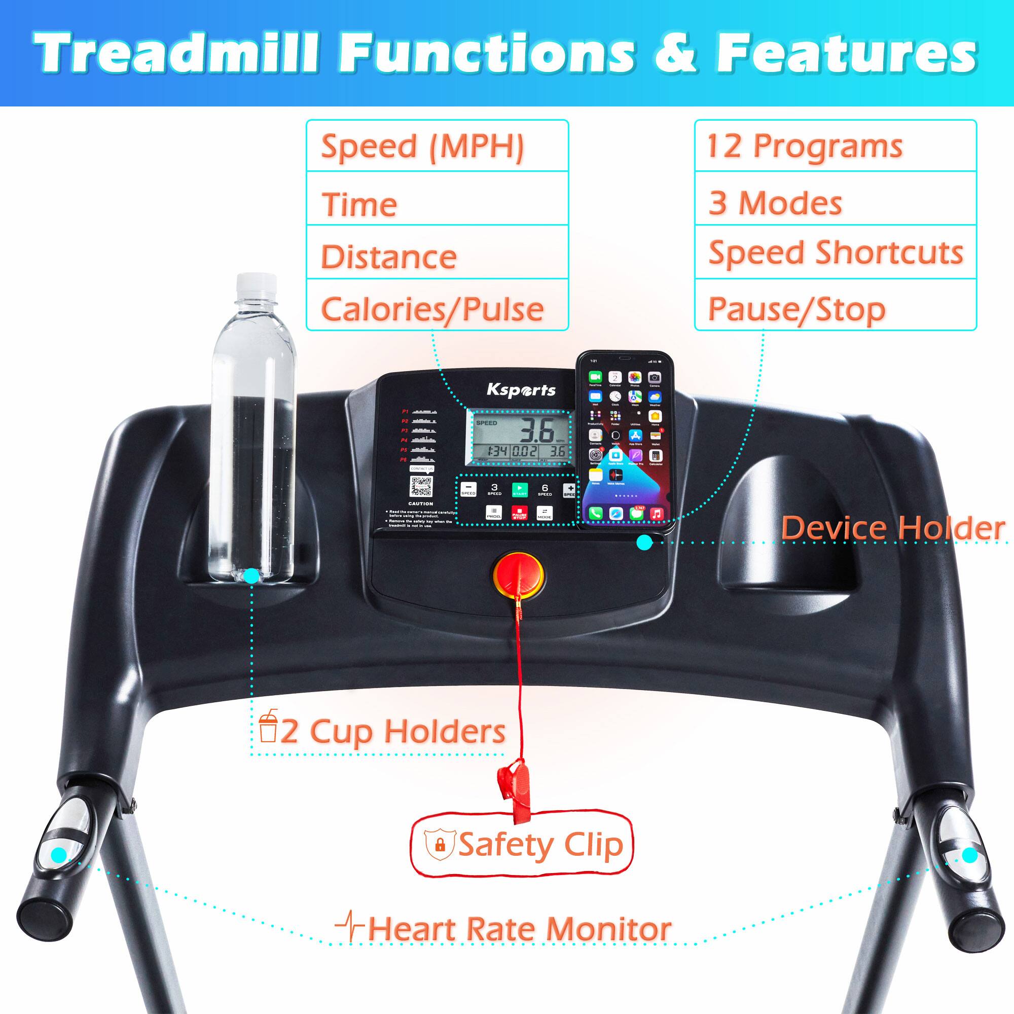 Treadmill Functions & Features

- Speed (MPH)
- Time
- Distance
- Calories/Pulse

12 Programs
3 Modes
Speed Shortcuts
Pause/Stop

Device Holder
2 Cup Holders
Safety Clip
Heart Rate Monitor