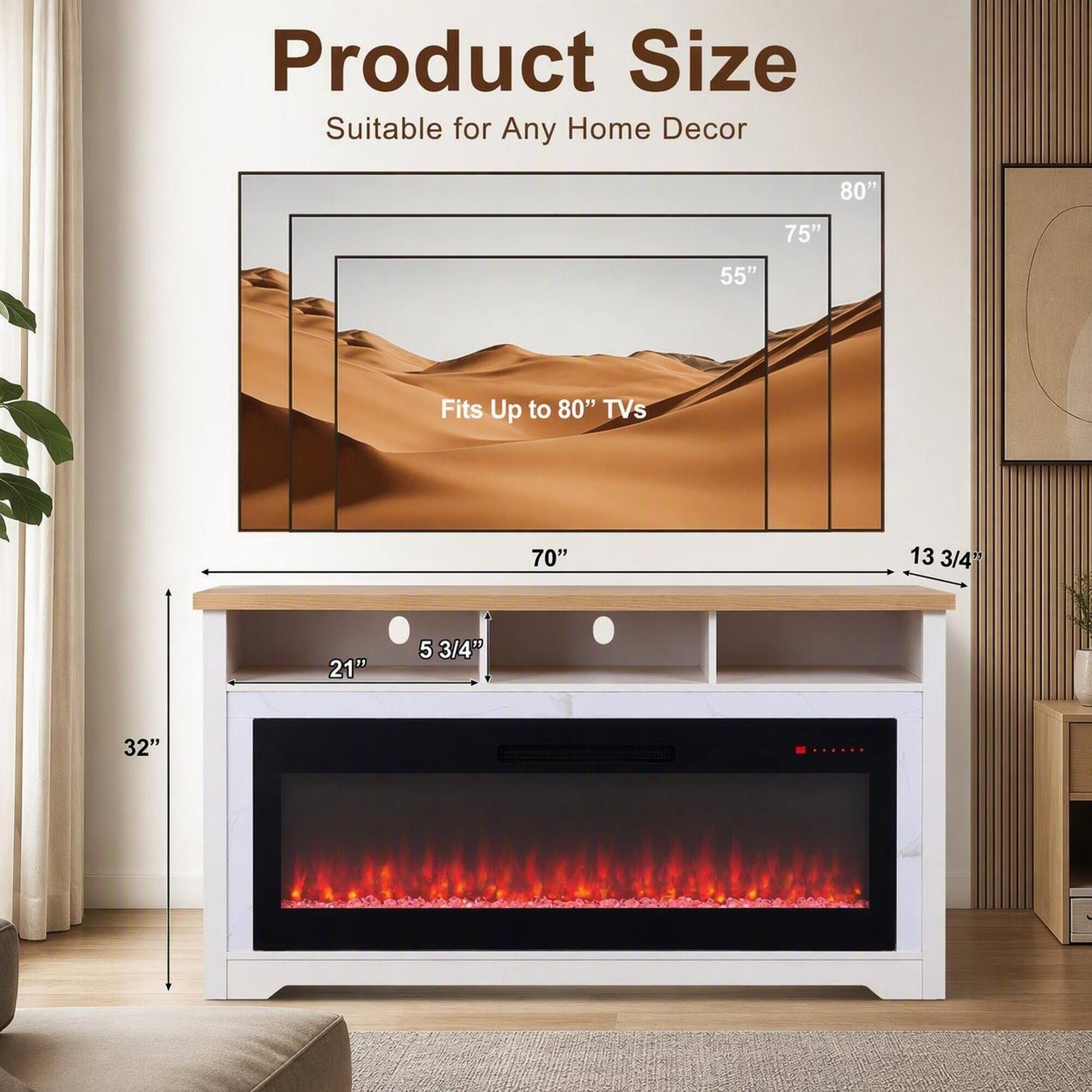 Product Size  
Suitable for Any Home Decor  

Fits Up to 80" TVs  

80"  
75"  
55"  
70"  
13 3/4"  
21"  
5 3/4"  
32"