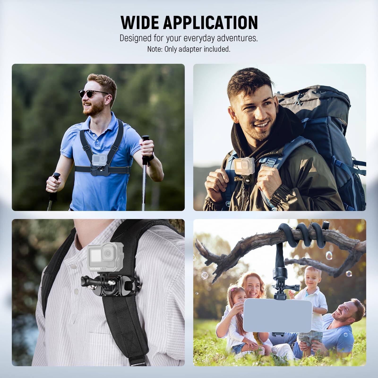 WIDE APPLICATION  
Designed for your everyday adventures.  
Note: Only adapter included.