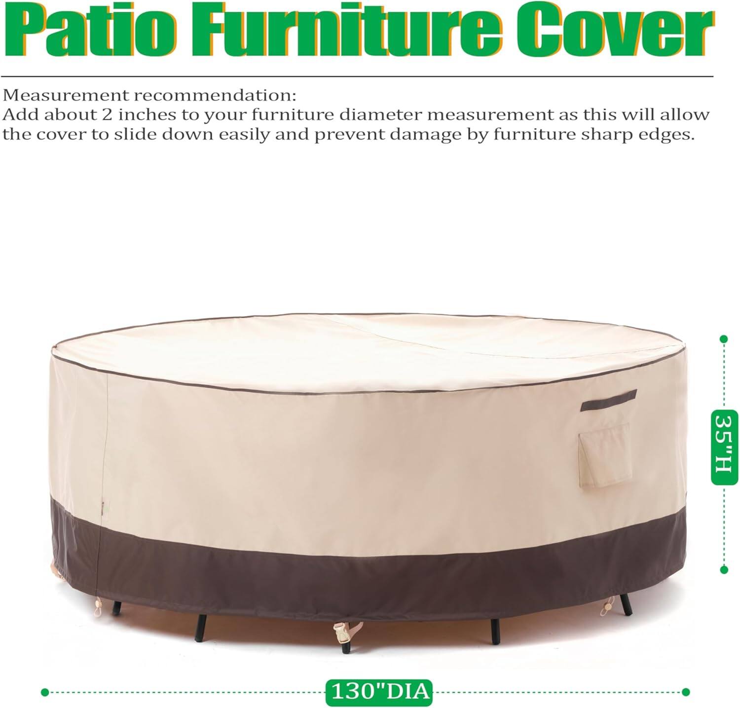 Patio Furniture Cover

Measurement recommendation:
Add about 2 inches to your furniture diameter measurement as this will allow the cover to slide down easily and prevent damage by furniture sharp edges.

35"H 130"DIA