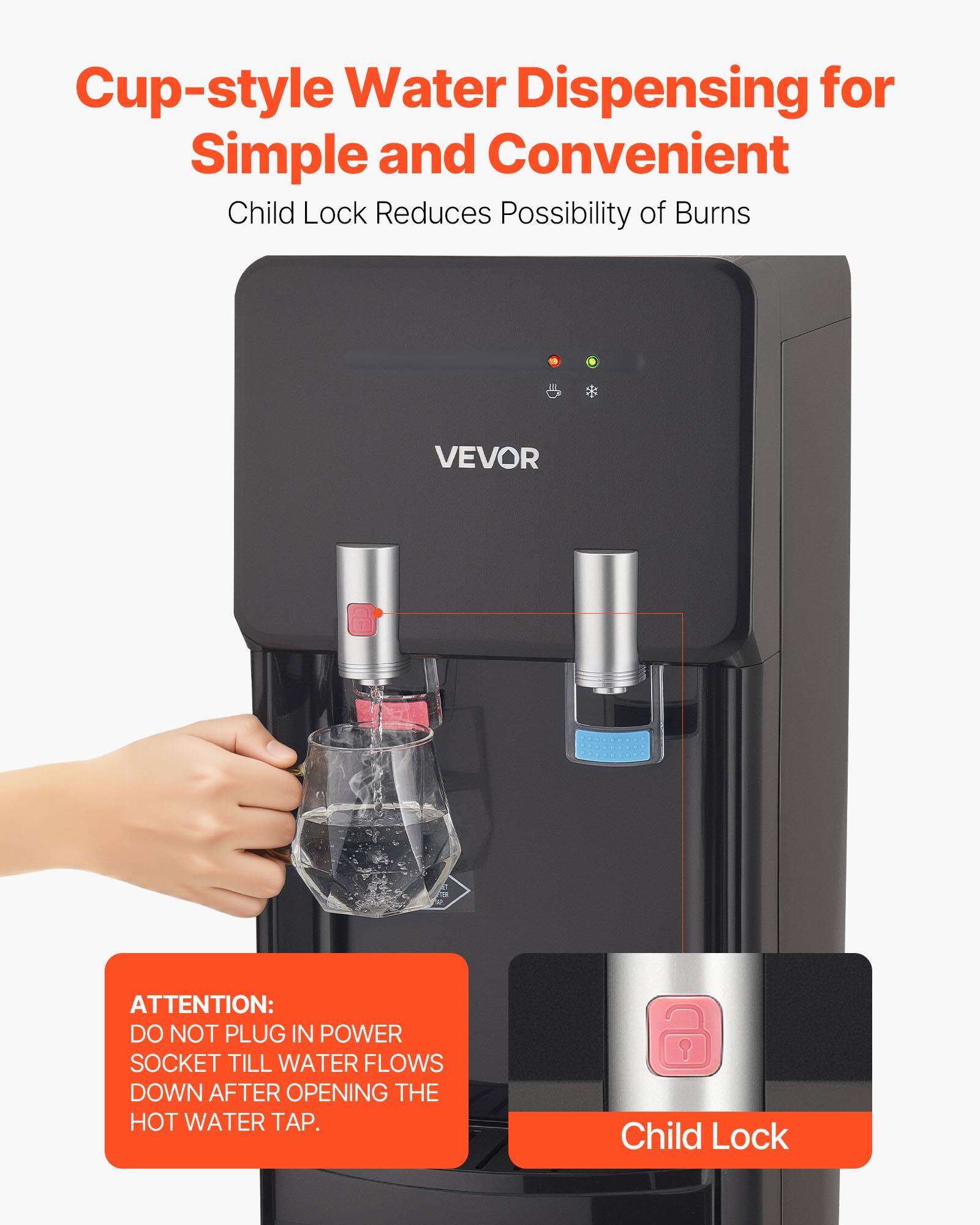 Cup-style Water Dispensing for Simple and Convenient  
Child Lock Reduces Possibility of Burns  

ATTENTION:  
DO NOT PLUG IN POWER SOCKET TILL WATER FLOWS DOWN AFTER OPENING THE HOT WATER TAP.  

Child Lock