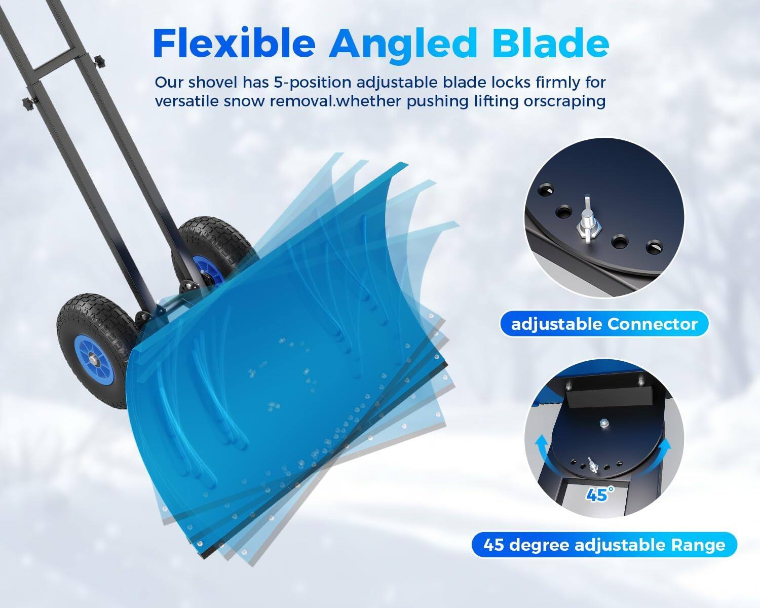 Flexible Angled Blade  
Our shovel has 5-position adjustable blade locks firmly for versatile snow removal, whether pushing, lifting, or scraping.  

adjustable Connector  

45 degree adjustable Range
