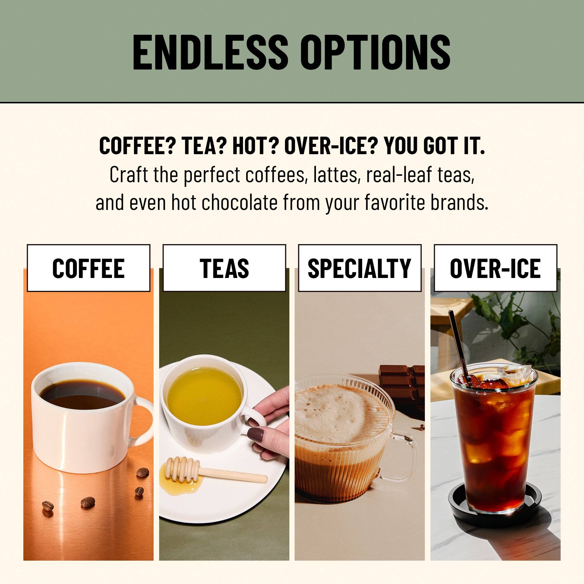 ENDLESS OPTIONS

COFFEE? TEA? HOT? OVER-ICE? YOU GOT IT.

Craft the perfect coffees, lattes, real-leaf teas, and even hot chocolate from your favorite brands.

COFFEE  TEAS  SPECIALTY  OVER-ICE