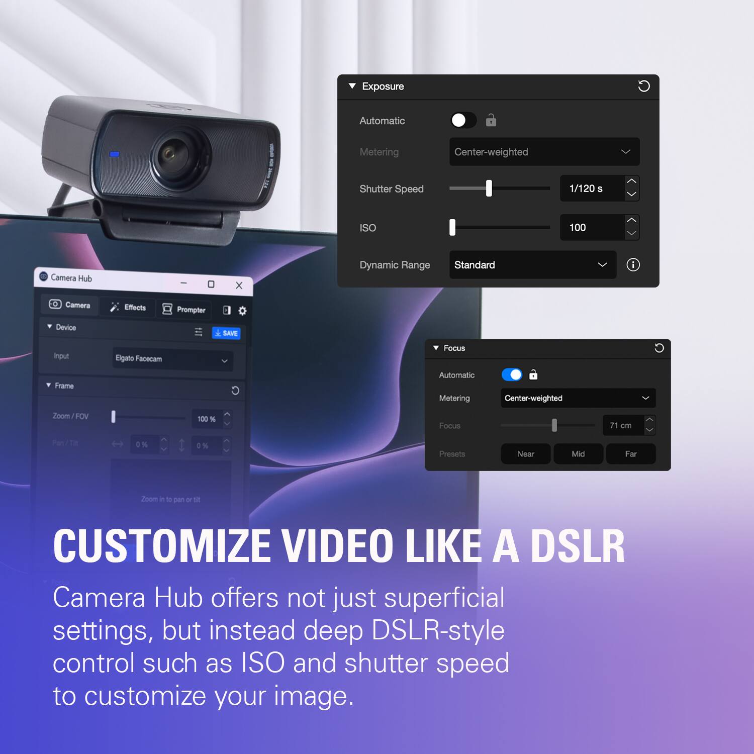 Exposure  
Automatic  
Metering  
Center-weighted  
Shutter Speed  
1/120 S  
ISO  
100  
Camera Hub  
-  
0  
X  
Dynamic Range  
Standard  
i  
Camera  
Effects  
Prompter  
Device Input  
Elgato Facecam  
SAVE  
Focus  
C  
Frame  
Automatic Metering  
Center-weighted  
Zoom/FOV  
100%  
Focus  
71 cm  
Pan/Tit  
0%  
0%  
Presets  
Near  
Mid  
Far  
Zoom in to pan or  
CUSTOMIZE VIDEO LIKE A DSLR  
Camera Hub offers not just superficial settings, but instead deep DSLR-style control such as ISO and shutter speed to customize your image.