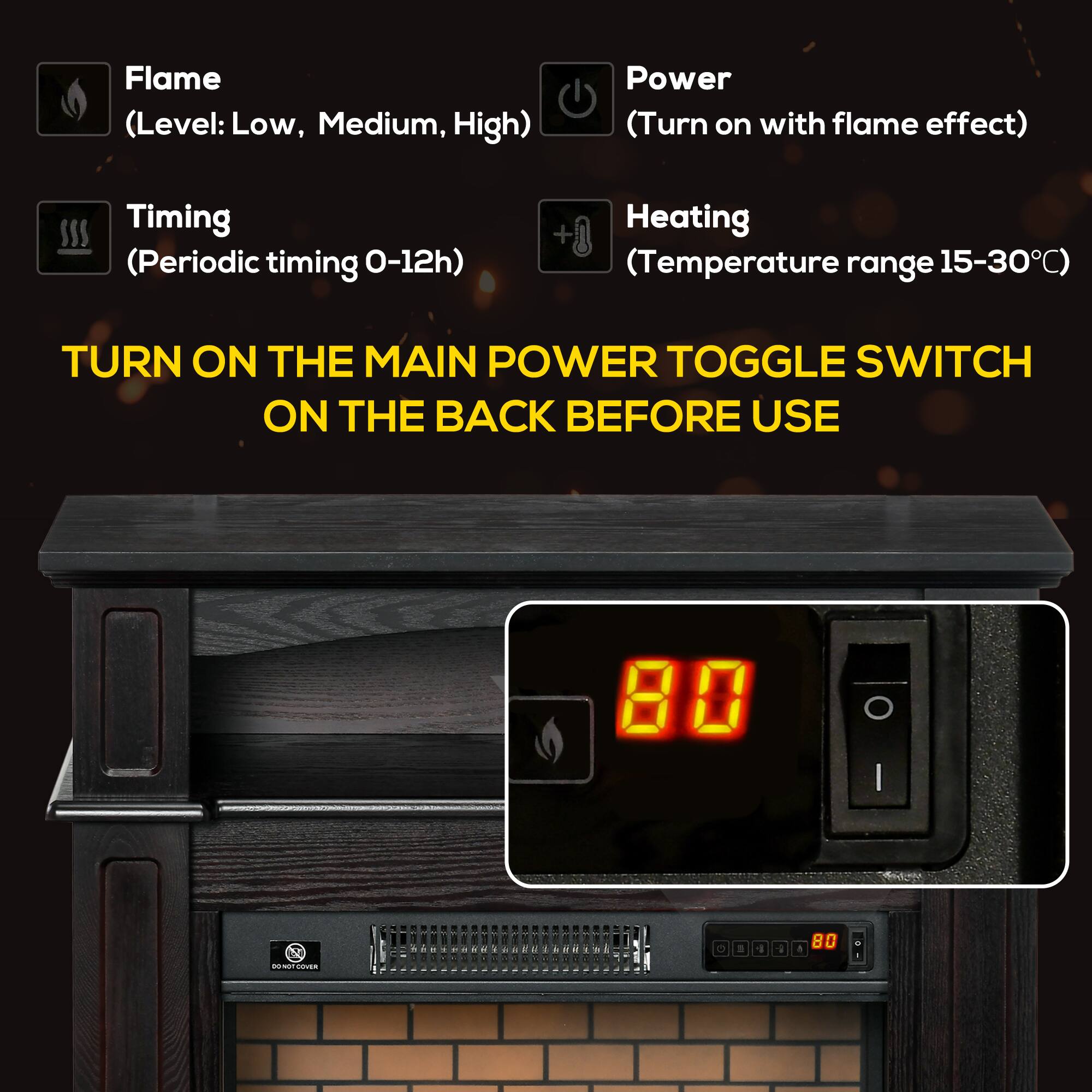 Flame (Level: Low, Medium, High)  
Power (Turn on with flame effect)  
Timing (Periodic timing 0-12h)  
Heating (Temperature range 15-30°C)  

TURN ON THE MAIN POWER TOGGLE SWITCH ON THE BACK BEFORE USE  

80