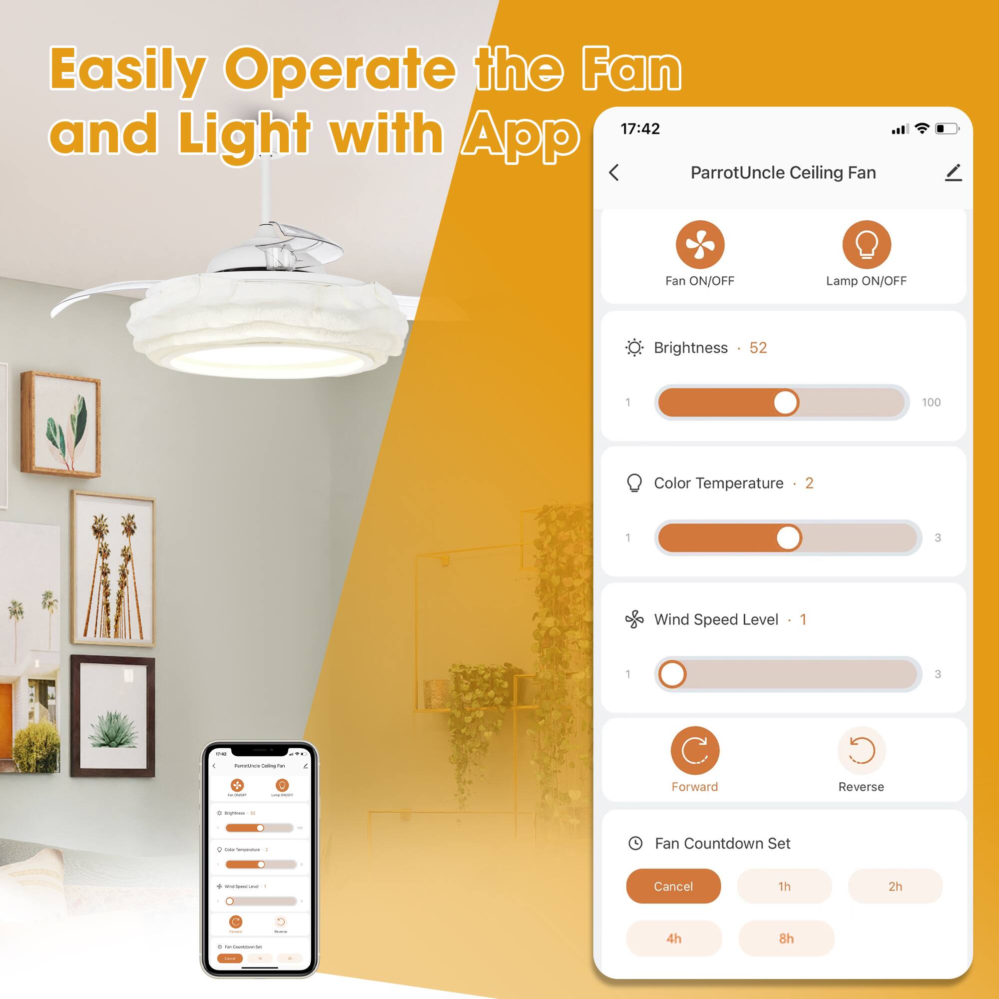 Easily Operate the Fan and Light with App

17:42

ParrotUncle Ceiling Fan

Fan ON/OFF Lamp ON/OFF

Brightness 52

Color Temperature 2

Wind Speed Level 1

Forward Reverse

Fan Countdown Set

Cancel 1h 2h 4h 8h