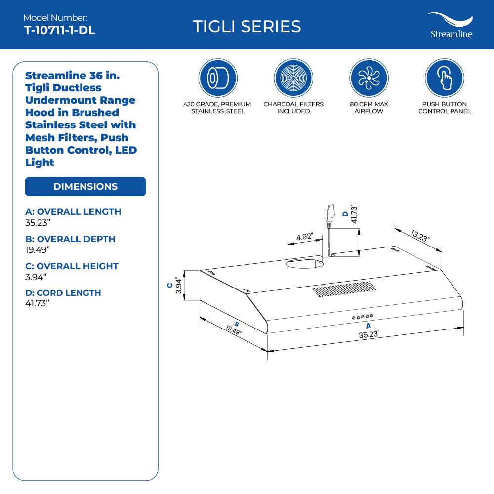 Model Number: T-10711-1-DL TIGLI SERIES Streamline Streamline 36 in. Tigli Ductless Undermount Range Hood in Brushed Stainless Steel with Mesh Filters, Push Button Control, LED Light 450 GRADE, PREMIUM CHARCOAL FILTERS STAINLESS-STEEL INCLUDED 80 CFM MAX AIRFLOW PUSH BUTTON CONTROL PANEL DIMENSIONS A: OVERALL LENGTH 35.23" B: OVERALL DEPTH 19.49" C: OVERALL HEIGHT 3.94" D: CORD LENGTH 41.73"