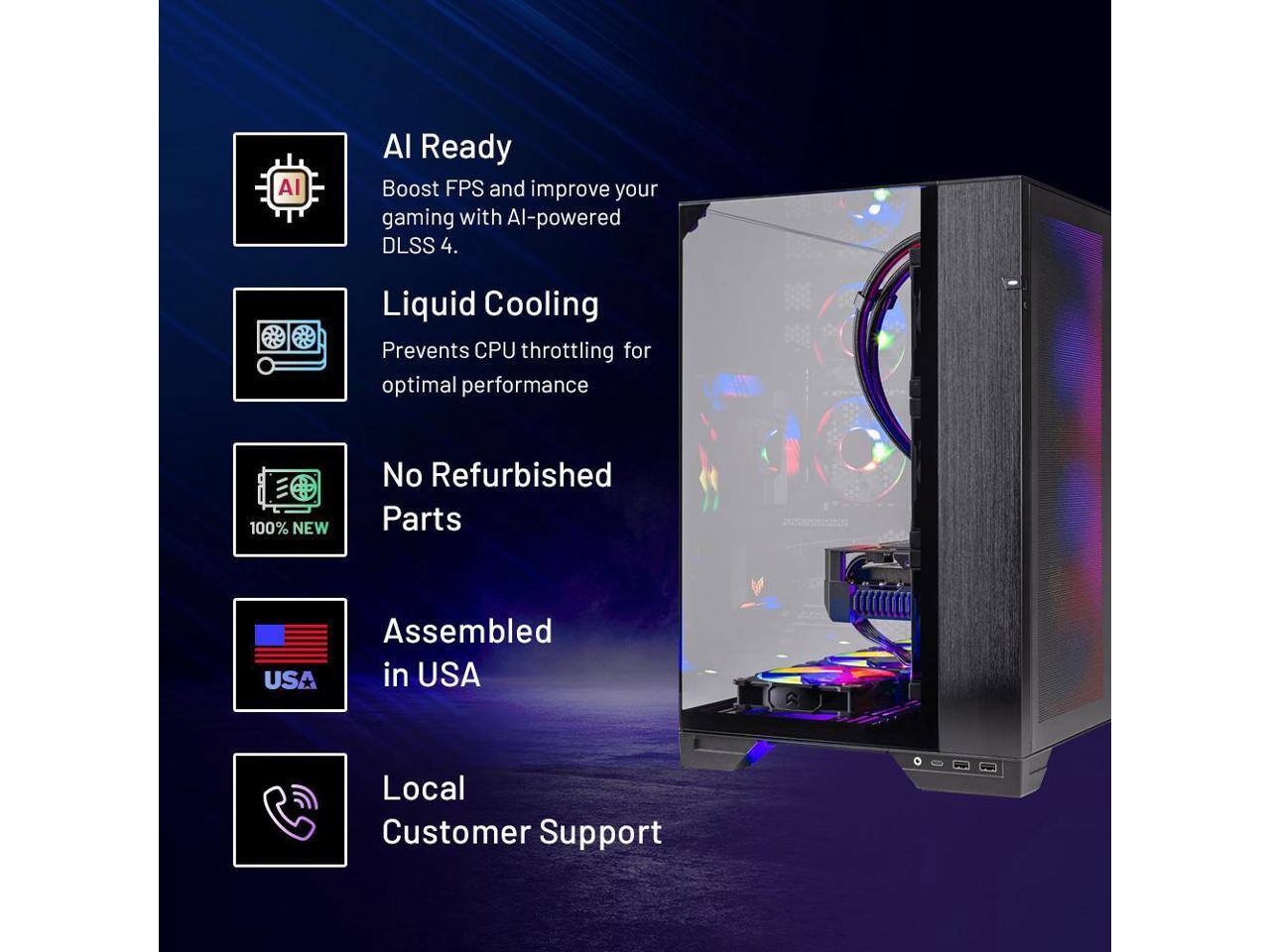 AI Ready  
Boost FPS and improve your gaming with AI-powered DLSS 4.

Liquid Cooling  
Prevents CPU throttling for optimal performance.

No Refurbished Parts  
100% NEW

Assembled in USA

Local Customer Support