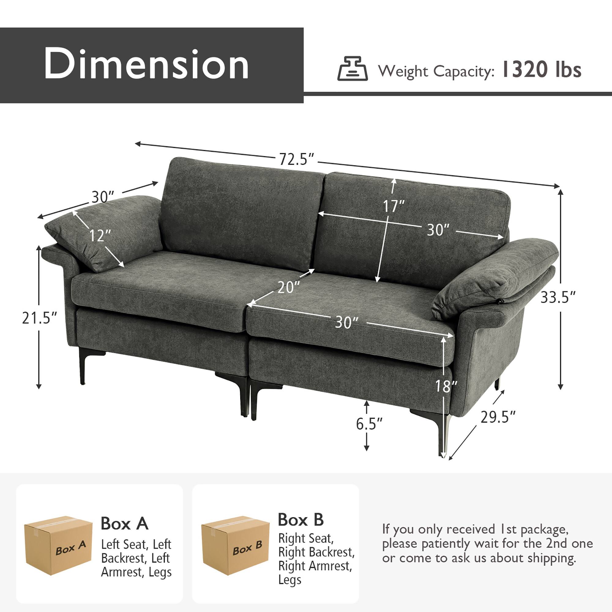 **Dimension**

- Weight Capacity: 1320 lbs

- 30" (Width)
- 12" (Depth)
- 72.5" (Length)
- 21.5" (Height)
- 30" (Seat Height)
- 17" (Armrest Height)
- 30" (Armrest Width)
- 33.5" (Armrest Length)
- 18" (Leg Height)
- 6.5" (Leg Width)
- 29.5" (Leg Length)

**Box A**
- Left Seat, Left Backrest, Left Armrest, Legs

**Box B**
- Right Seat, Right Backrest, Right Armrest, Legs

*If you only received 1st package, please patiently wait for the 2nd one or come to ask us about shipping.*