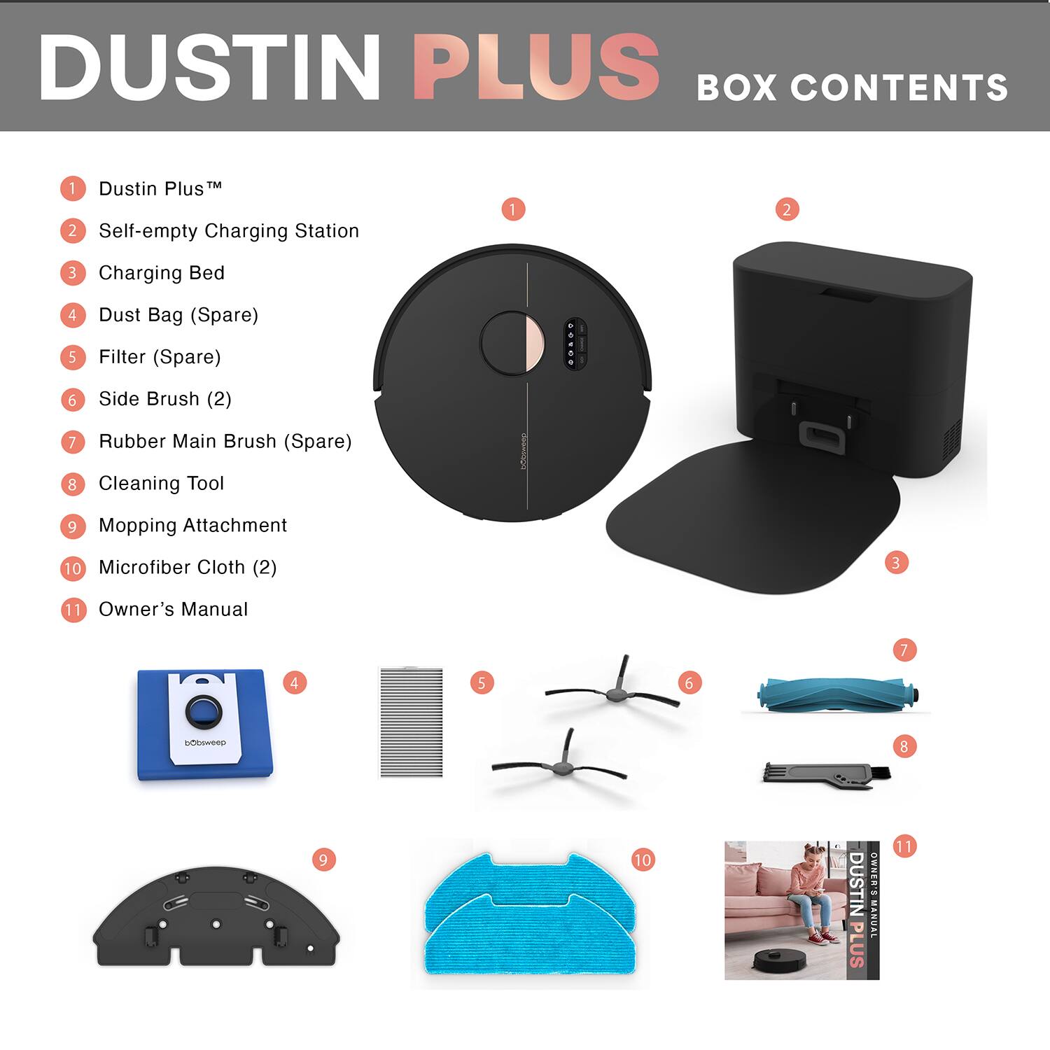 DUSTIN PLUS  
BOX CONTENTS  

1. Dustin Plus™  
2. Self-empty Charging Station  
3. Charging Bed  
4. Dust Bag (Spare)  
5. Filter (Spare)  
6. Side Brush (2)  
7. Rubber Main Brush (Spare)  
8. Cleaning Tool  
9. Mopping Attachment  
10. Microfiber Cloth (2)  
11. Owner's Manual  

DUSTIN PLUS  
OWNER'S MANUAL
