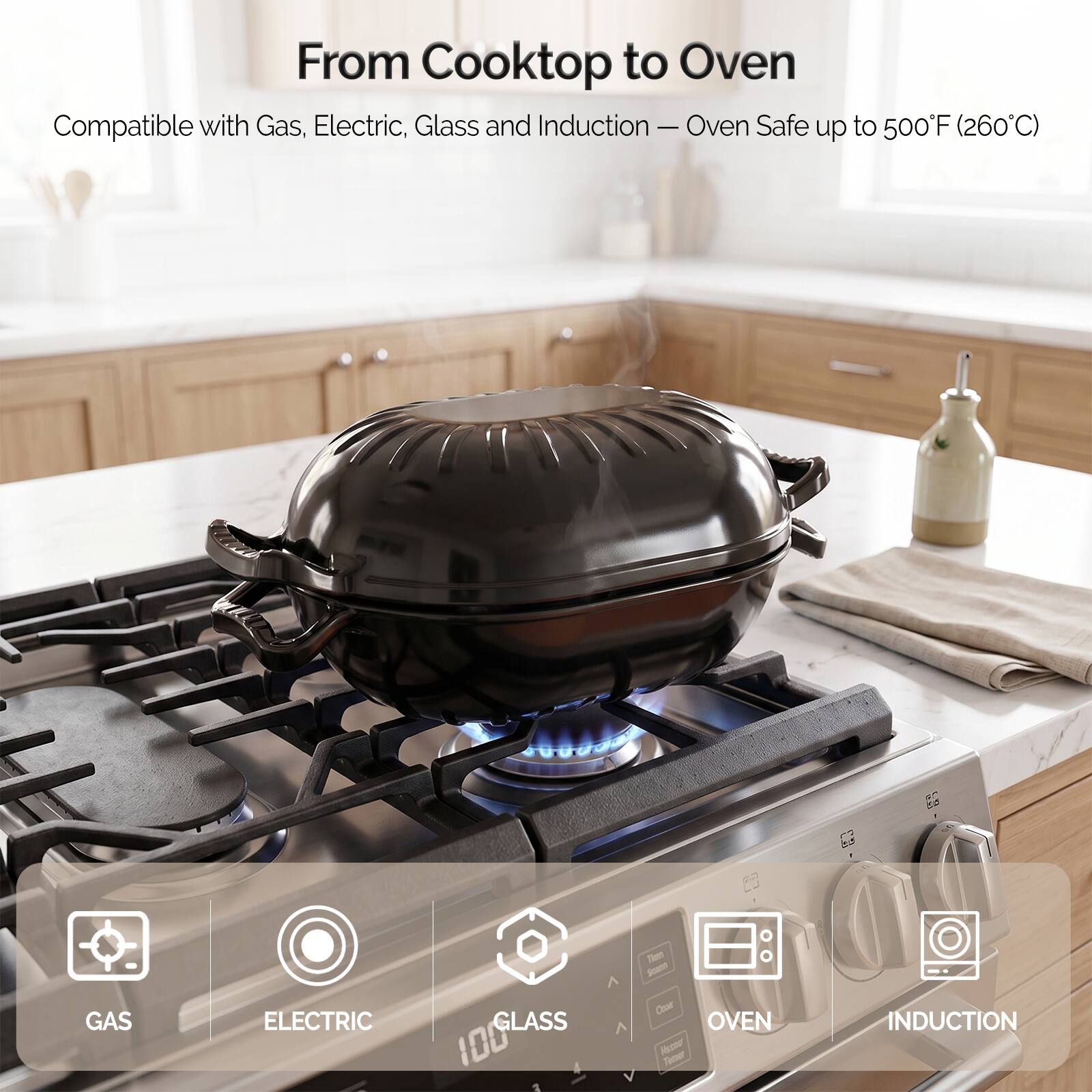 From Cooktop to Oven  
Compatible with Gas, Electric, Glass and Induction — Oven Safe up to 500°F (260°C)  

GAS  
ELECTRIC  
GLASS 100  
OVEN  
INDUCTION