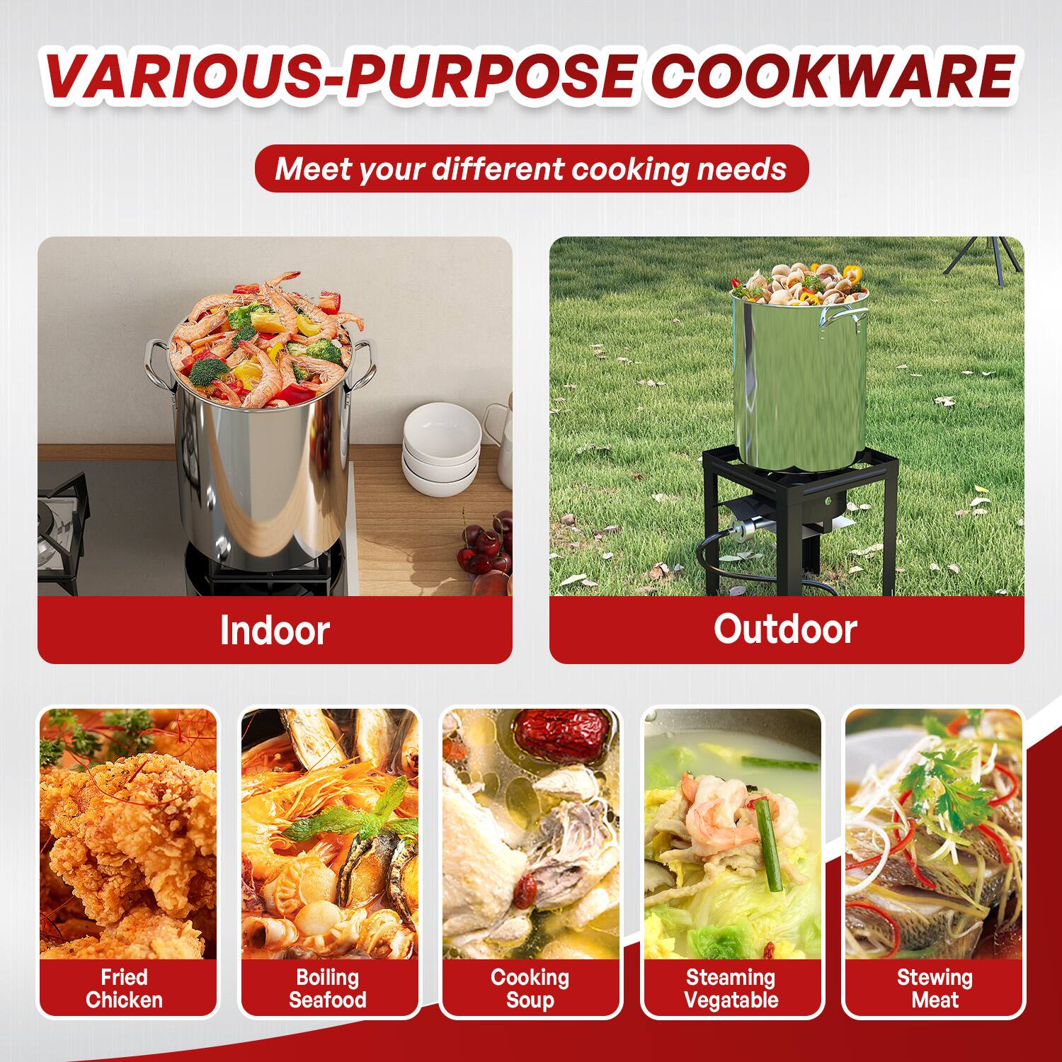 VARIOUS-PURPOSE COOKWARE  
Meet your different cooking needs  

Indoor  
- Fried Chicken  
- Boiling Seafood  
- Cooking Soup  

Outdoor  
- Steaming Vegetable  
- Stewing Meat