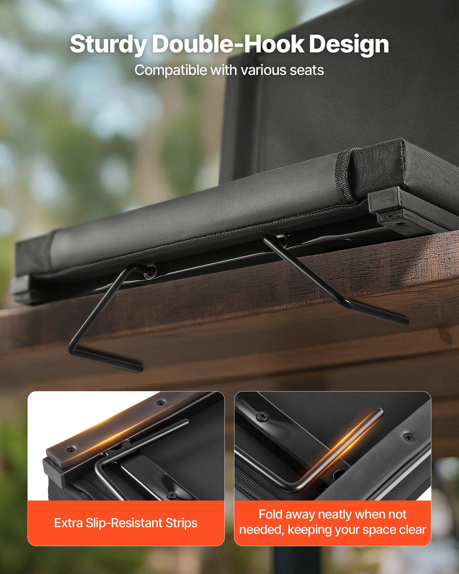 Sturdy Double-Hook Design  
Compatible with various seats  

Extra Slip-Resistant Strips  

Fold away neatly when not needed, keeping your space clear